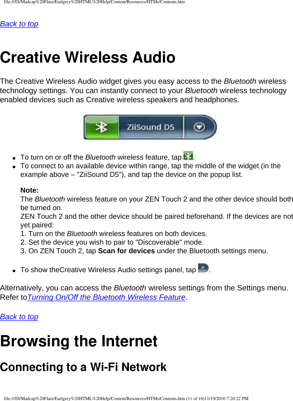 file:///D|/Madcap%20Flare/Earlgrey%20HTML%20Help/Content/Resources/HTMs/Contents.htm Back to top  Creative Wireless AudioThe Creative Wireless Audio widget gives you easy access to the Bluetooth wireless technology settings. You can instantly connect to your Bluetooth wireless technology enabled devices such as Creative wireless speakers and headphones.   ●     To turn on or off the Bluetooth wireless feature, tap  .●     To connect to an available device within range, tap the middle of the widget (in the example above – &quot;ZiiSound D5&quot;), and tap the device on the popup list.  Note:  The Bluetooth wireless feature on your ZEN Touch 2 and the other device should both be turned on. ZEN Touch 2 and the other device should be paired beforehand. If the devices are not yet paired: 1. Turn on the Bluetooth wireless features on both devices. 2. Set the device you wish to pair to &quot;Discoverable&quot; mode. 3. On ZEN Touch 2, tap Scan for devices under the Bluetooth settings menu.  ●     To show theCreative Wireless Audio settings panel, tap  .  Alternatively, you can access the Bluetooth wireless settings from the Settings menu. Refer toTurning On/Off the Bluetooth Wireless Feature. Back to top Browsing the Internet Connecting to a Wi-Fi Network file:///D|/Madcap%20Flare/Earlgrey%20HTML%20Help/Content/Resources/HTMs/Contents.htm (11 of 16)11/10/2010 7:20:22 PM