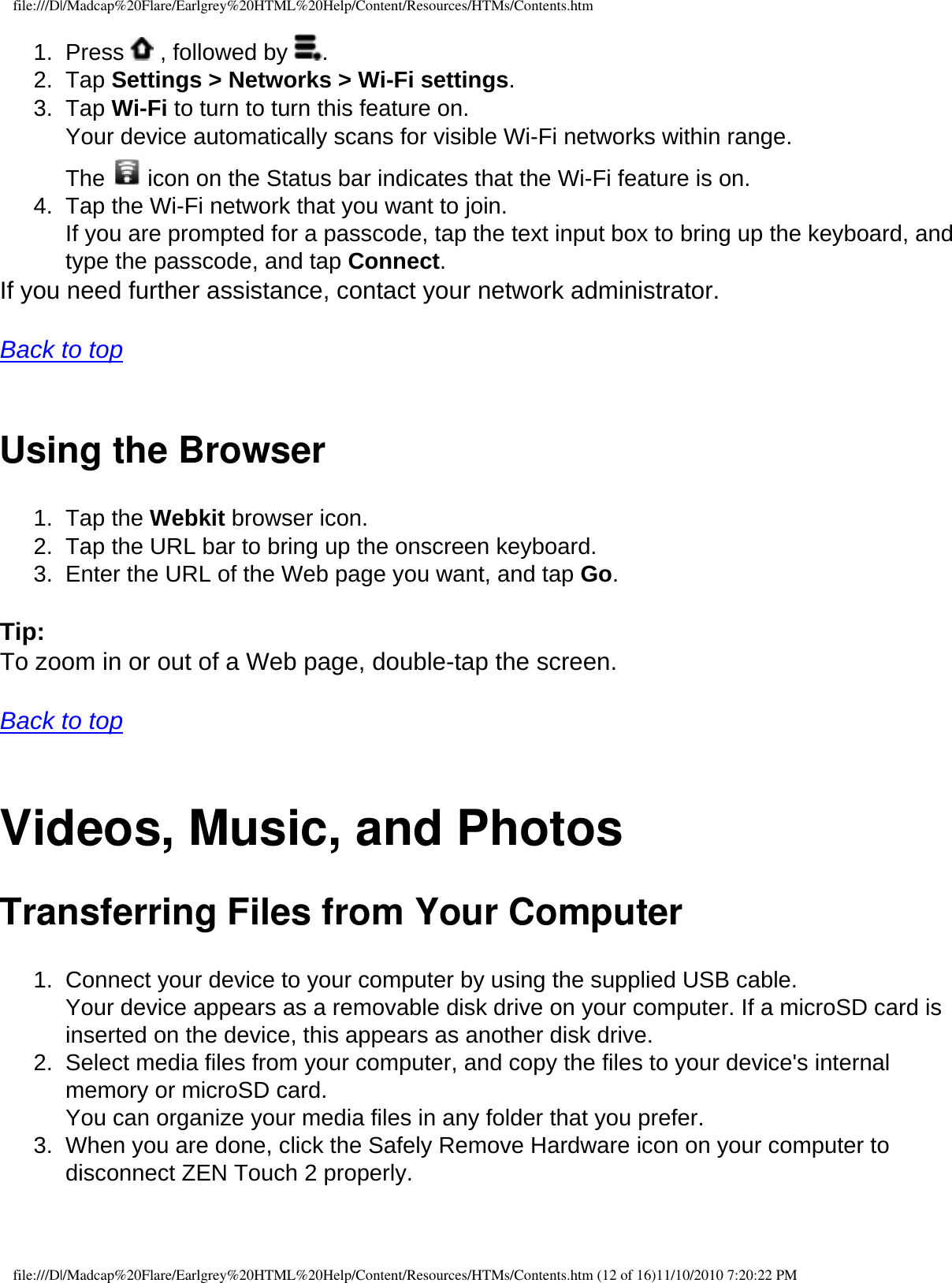 file:///D|/Madcap%20Flare/Earlgrey%20HTML%20Help/Content/Resources/HTMs/Contents.htm1.  Press   , followed by  .2.  Tap Settings &gt; Networks &gt; Wi-Fi settings. 3.  Tap Wi-Fi to turn to turn this feature on.  Your device automatically scans for visible Wi-Fi networks within range.  The  icon on the Status bar indicates that the Wi-Fi feature is on. 4.  Tap the Wi-Fi network that you want to join.  If you are prompted for a passcode, tap the text input box to bring up the keyboard, and type the passcode, and tap Connect. If you need further assistance, contact your network administrator.   Back to top  Using the Browser 1.  Tap the Webkit browser icon. 2.  Tap the URL bar to bring up the onscreen keyboard. 3.  Enter the URL of the Web page you want, and tap Go.  Tip: To zoom in or out of a Web page, double-tap the screen.   Back to top  Videos, Music, and Photos Transferring Files from Your Computer 1.  Connect your device to your computer by using the supplied USB cable.  Your device appears as a removable disk drive on your computer. If a microSD card is inserted on the device, this appears as another disk drive.2.  Select media files from your computer, and copy the files to your device&apos;s internal memory or microSD card.  You can organize your media files in any folder that you prefer. 3.  When you are done, click the Safely Remove Hardware icon on your computer to disconnect ZEN Touch 2 properly.   file:///D|/Madcap%20Flare/Earlgrey%20HTML%20Help/Content/Resources/HTMs/Contents.htm (12 of 16)11/10/2010 7:20:22 PM