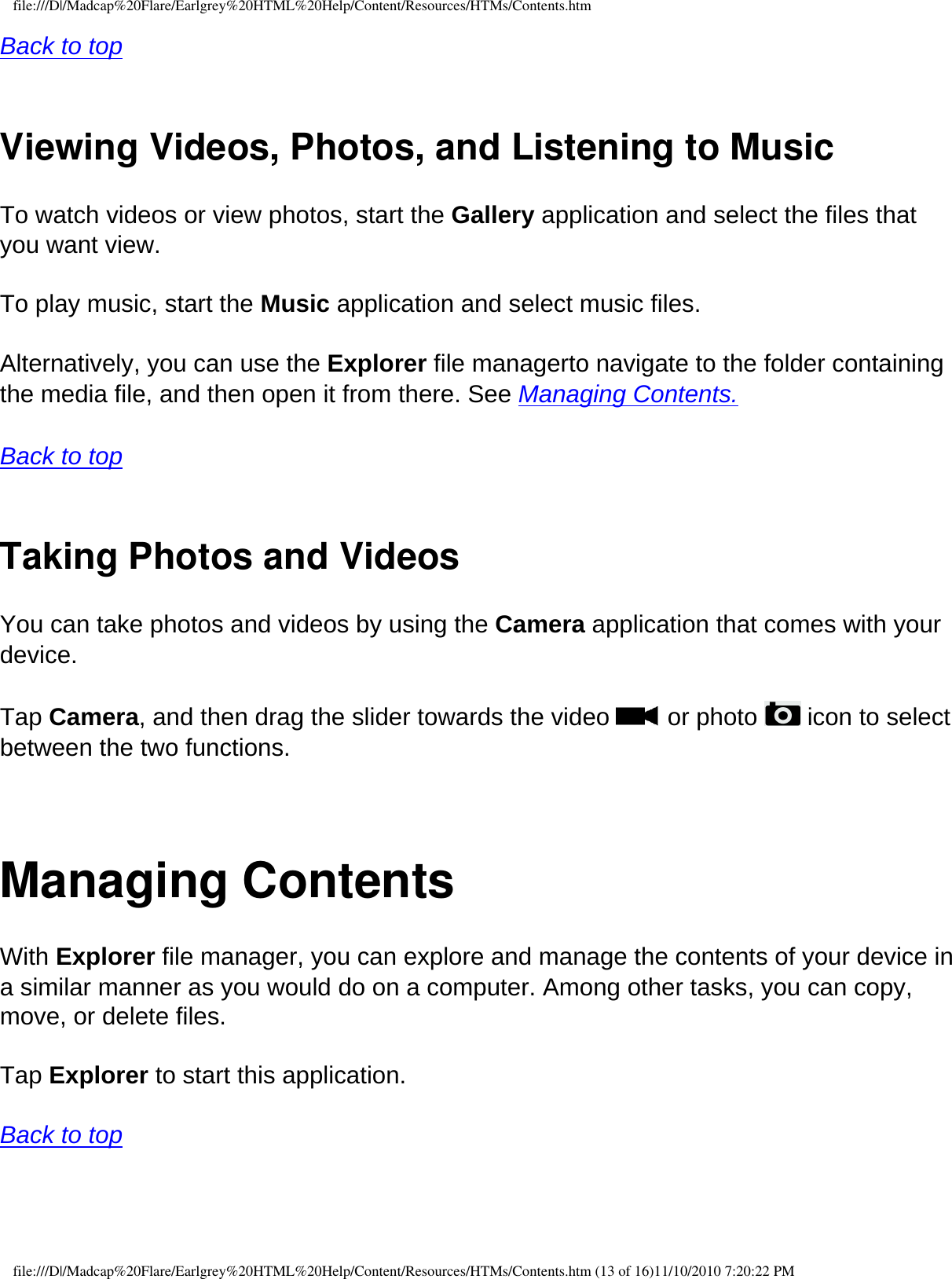 file:///D|/Madcap%20Flare/Earlgrey%20HTML%20Help/Content/Resources/HTMs/Contents.htmBack to top  Viewing Videos, Photos, and Listening to MusicTo watch videos or view photos, start the Gallery application and select the files that you want view. To play music, start the Music application and select music files. Alternatively, you can use the Explorer file managerto navigate to the folder containing the media file, and then open it from there. See Managing Contents.   Back to top  Taking Photos and VideosYou can take photos and videos by using the Camera application that comes with your device.  Tap Camera, and then drag the slider towards the video   or photo   icon to select between the two functions.  Managing ContentsWith Explorer file manager, you can explore and manage the contents of your device in a similar manner as you would do on a computer. Among other tasks, you can copy, move, or delete files. Tap Explorer to start this application.  Back to top  file:///D|/Madcap%20Flare/Earlgrey%20HTML%20Help/Content/Resources/HTMs/Contents.htm (13 of 16)11/10/2010 7:20:22 PM