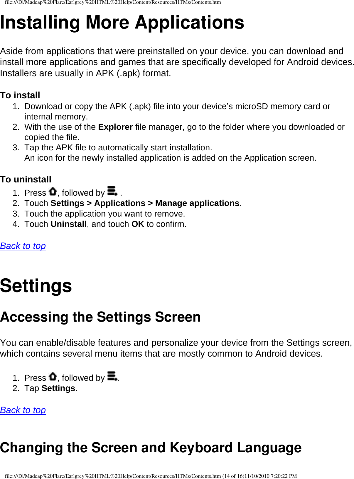 file:///D|/Madcap%20Flare/Earlgrey%20HTML%20Help/Content/Resources/HTMs/Contents.htmInstalling More Applications Aside from applications that were preinstalled on your device, you can download and install more applications and games that are specifically developed for Android devices. Installers are usually in APK (.apk) format.  To install 1.  Download or copy the APK (.apk) file into your device’s microSD memory card or internal memory. 2.  With the use of the Explorer file manager, go to the folder where you downloaded or copied the file.3.  Tap the APK file to automatically start installation.  An icon for the newly installed application is added on the Application screen.  To uninstall 1.  Press  , followed by   . 2.  Touch Settings &gt; Applications &gt; Manage applications.3.  Touch the application you want to remove. 4.  Touch Uninstall, and touch OK to confirm.  Back to top  SettingsAccessing the Settings ScreenYou can enable/disable features and personalize your device from the Settings screen, which contains several menu items that are mostly common to Android devices. 1.  Press  , followed by  . 2.  Tap Settings.   Back to top  Changing the Screen and Keyboard Language file:///D|/Madcap%20Flare/Earlgrey%20HTML%20Help/Content/Resources/HTMs/Contents.htm (14 of 16)11/10/2010 7:20:22 PM
