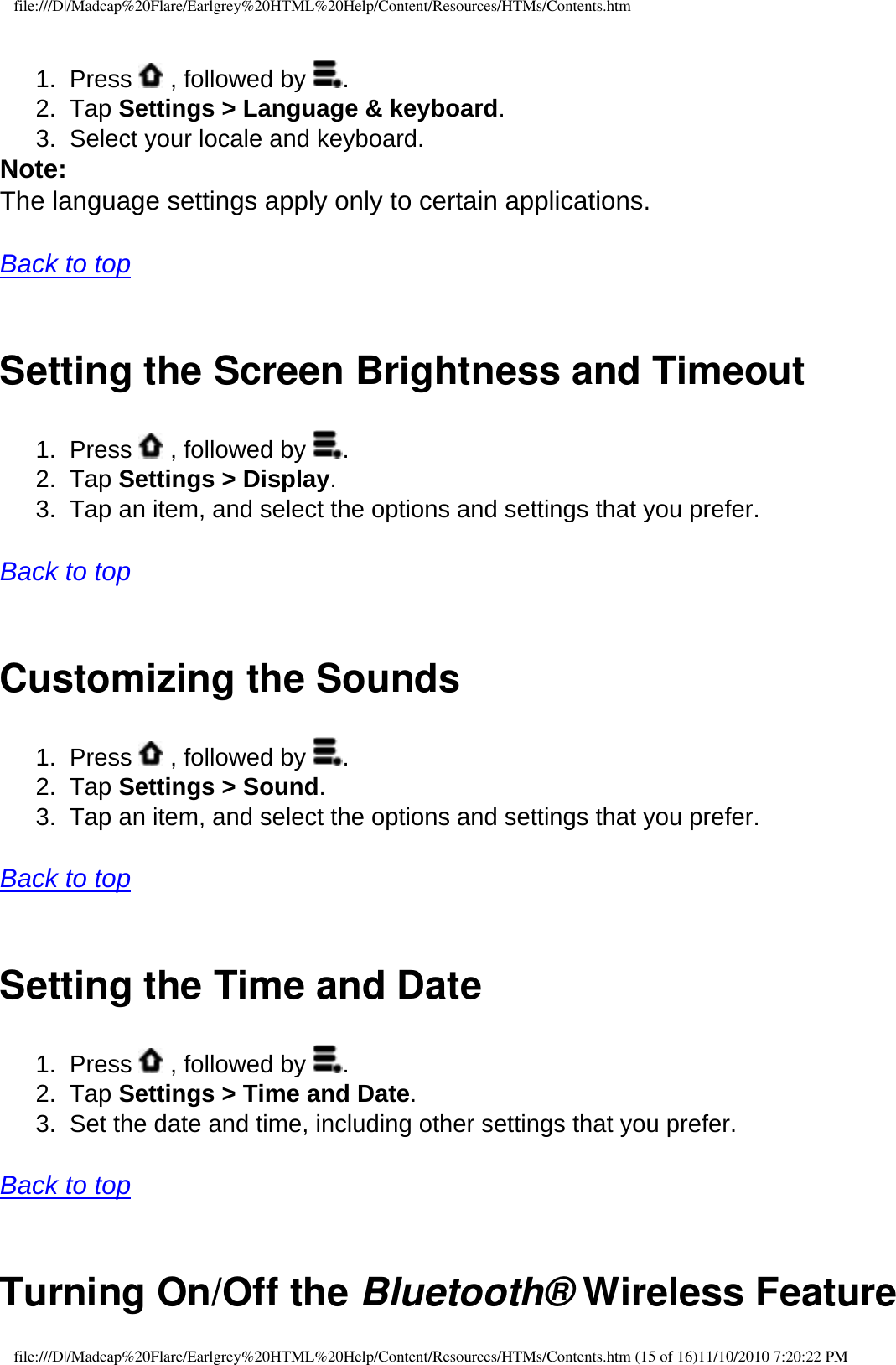 file:///D|/Madcap%20Flare/Earlgrey%20HTML%20Help/Content/Resources/HTMs/Contents.htm1.  Press   , followed by  .2.  Tap Settings &gt; Language &amp; keyboard. 3.  Select your locale and keyboard. Note: The language settings apply only to certain applications.   Back to top  Setting the Screen Brightness and Timeout1.  Press   , followed by  .2.  Tap Settings &gt; Display. 3.  Tap an item, and select the options and settings that you prefer.   Back to top  Customizing the Sounds 1.  Press   , followed by  .2.  Tap Settings &gt; Sound. 3.  Tap an item, and select the options and settings that you prefer.   Back to top  Setting the Time and Date1.  Press   , followed by  .2.  Tap Settings &gt; Time and Date. 3.  Set the date and time, including other settings that you prefer.  Back to top  Turning On/Off the Bluetooth® Wireless Featurefile:///D|/Madcap%20Flare/Earlgrey%20HTML%20Help/Content/Resources/HTMs/Contents.htm (15 of 16)11/10/2010 7:20:22 PM