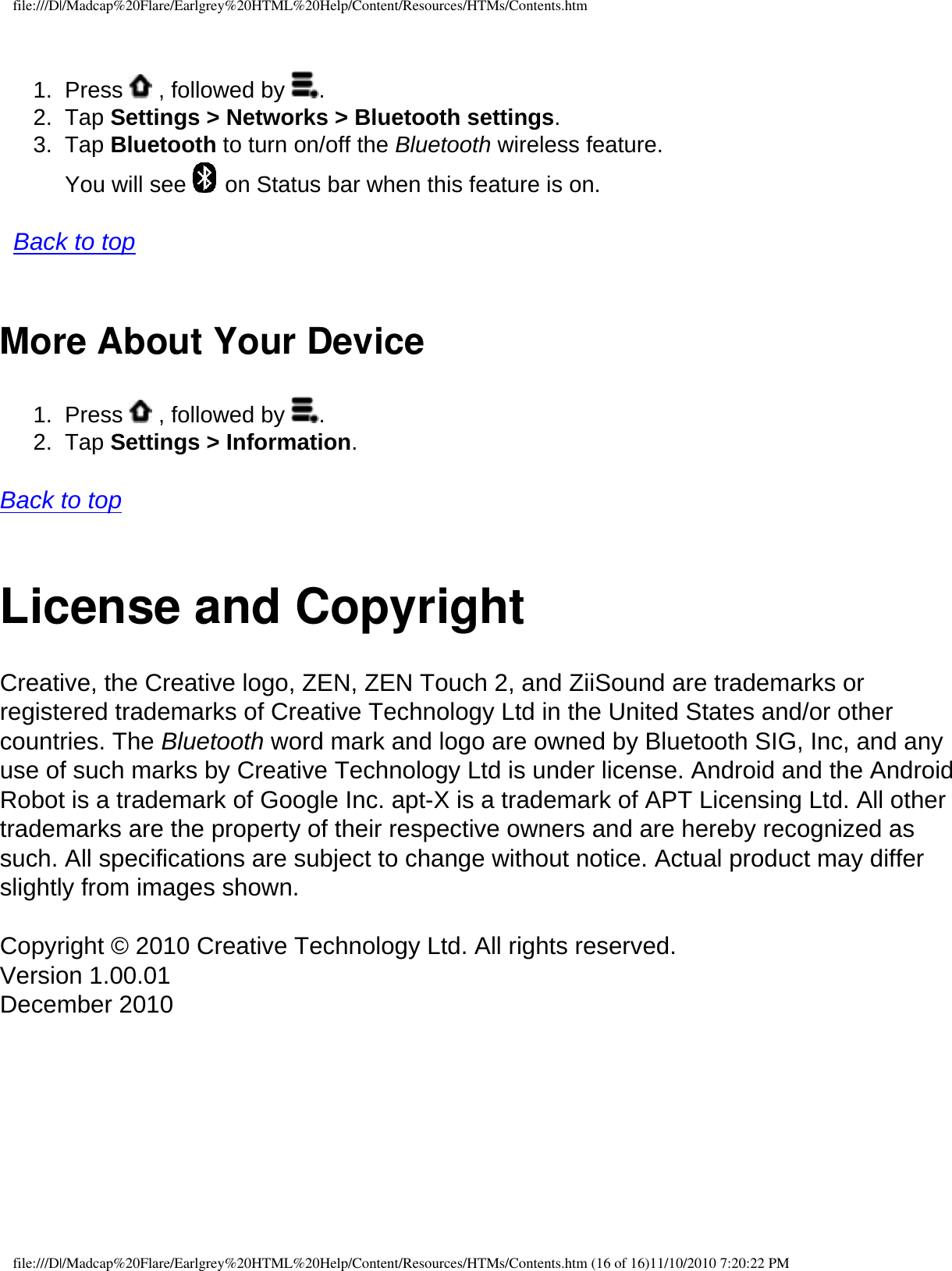 file:///D|/Madcap%20Flare/Earlgrey%20HTML%20Help/Content/Resources/HTMs/Contents.htm1.  Press   , followed by  .2.  Tap Settings &gt; Networks &gt; Bluetooth settings. 3.  Tap Bluetooth to turn on/off the Bluetooth wireless feature.  You will see   on Status bar when this feature is on.    Back to top More About Your Device 1.  Press   , followed by  .2.  Tap Settings &gt; Information.   Back to top  License and CopyrightCreative, the Creative logo, ZEN, ZEN Touch 2, and ZiiSound are trademarks or registered trademarks of Creative Technology Ltd in the United States and/or other countries. The Bluetooth word mark and logo are owned by Bluetooth SIG, Inc, and any use of such marks by Creative Technology Ltd is under license. Android and the Android Robot is a trademark of Google Inc. apt-X is a trademark of APT Licensing Ltd. All other trademarks are the property of their respective owners and are hereby recognized as such. All specifications are subject to change without notice. Actual product may differ slightly from images shown. Copyright © 2010 Creative Technology Ltd. All rights reserved. Version 1.00.01 December 2010  file:///D|/Madcap%20Flare/Earlgrey%20HTML%20Help/Content/Resources/HTMs/Contents.htm (16 of 16)11/10/2010 7:20:22 PM