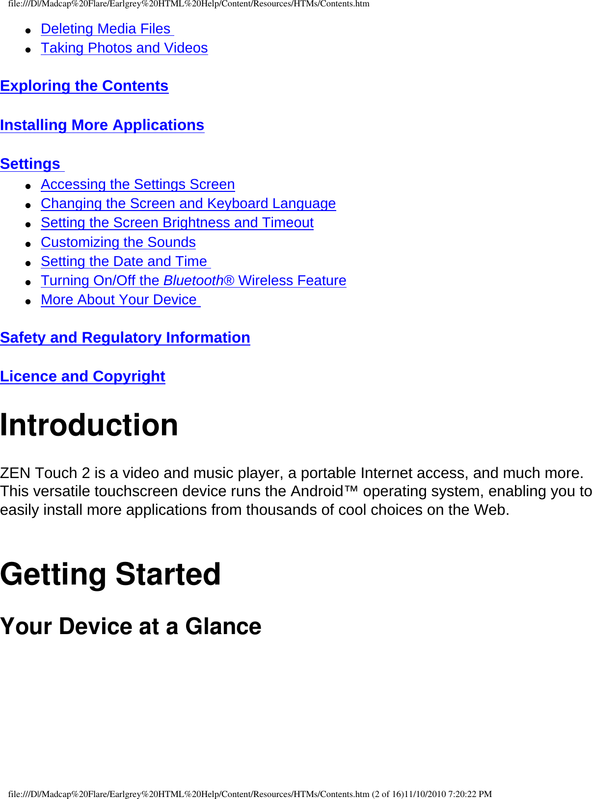 file:///D|/Madcap%20Flare/Earlgrey%20HTML%20Help/Content/Resources/HTMs/Contents.htm●     Deleting Media Files ●     Taking Photos and Videos  Exploring the Contents  Installing More Applications  Settings ●     Accessing the Settings Screen ●     Changing the Screen and Keyboard Language ●     Setting the Screen Brightness and Timeout ●     Customizing the Sounds ●     Setting the Date and Time ●     Turning On/Off the Bluetooth® Wireless Feature ●     More About Your Device  Safety and Regulatory Information  Licence and Copyright IntroductionZEN Touch 2 is a video and music player, a portable Internet access, and much more. This versatile touchscreen device runs the Android™ operating system, enabling you to easily install more applications from thousands of cool choices on the Web. Getting StartedYour Device at a Glance  file:///D|/Madcap%20Flare/Earlgrey%20HTML%20Help/Content/Resources/HTMs/Contents.htm (2 of 16)11/10/2010 7:20:22 PM