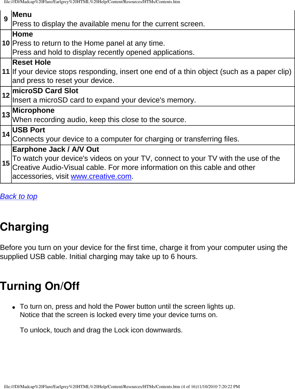 file:///D|/Madcap%20Flare/Earlgrey%20HTML%20Help/Content/Resources/HTMs/Contents.htm9Menu   Press to display the available menu for the current screen. 10 Home Press to return to the Home panel at any time. Press and hold to display recently opened applications. 11 Reset Hole If your device stops responding, insert one end of a thin object (such as a paper clip) and press to reset your device.12 microSD Card Slot Insert a microSD card to expand your device&apos;s memory. 13 Microphone When recording audio, keep this close to the source. 14 USB Port Connects your device to a computer for charging or transferring files. 15Earphone Jack / A/V Out To watch your device&apos;s videos on your TV, connect to your TV with the use of the Creative Audio-Visual cable. For more information on this cable and other accessories, visit www.creative.com.  Back to top  Charging Before you turn on your device for the first time, charge it from your computer using the supplied USB cable. Initial charging may take up to 6 hours. Turning On/Off●     To turn on, press and hold the Power button until the screen lights up.  Notice that the screen is locked every time your device turns on.  To unlock, touch and drag the Lock icon downwards. file:///D|/Madcap%20Flare/Earlgrey%20HTML%20Help/Content/Resources/HTMs/Contents.htm (4 of 16)11/10/2010 7:20:22 PM