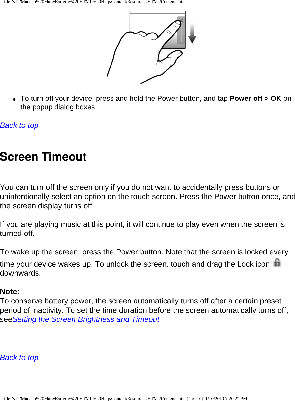 file:///D|/Madcap%20Flare/Earlgrey%20HTML%20Help/Content/Resources/HTMs/Contents.htm  ●     To turn off your device, press and hold the Power button, and tap Power off &gt; OK on the popup dialog boxes. Back to top  Screen Timeout You can turn off the screen only if you do not want to accidentally press buttons or unintentionally select an option on the touch screen. Press the Power button once, and the screen display turns off.  If you are playing music at this point, it will continue to play even when the screen is turned off. To wake up the screen, press the Power button. Note that the screen is locked every time your device wakes up. To unlock the screen, touch and drag the Lock icon   downwards. Note: To conserve battery power, the screen automatically turns off after a certain preset period of inactivity. To set the time duration before the screen automatically turns off, seeSetting the Screen Brightness and Timeout   Back to top  file:///D|/Madcap%20Flare/Earlgrey%20HTML%20Help/Content/Resources/HTMs/Contents.htm (5 of 16)11/10/2010 7:20:22 PM