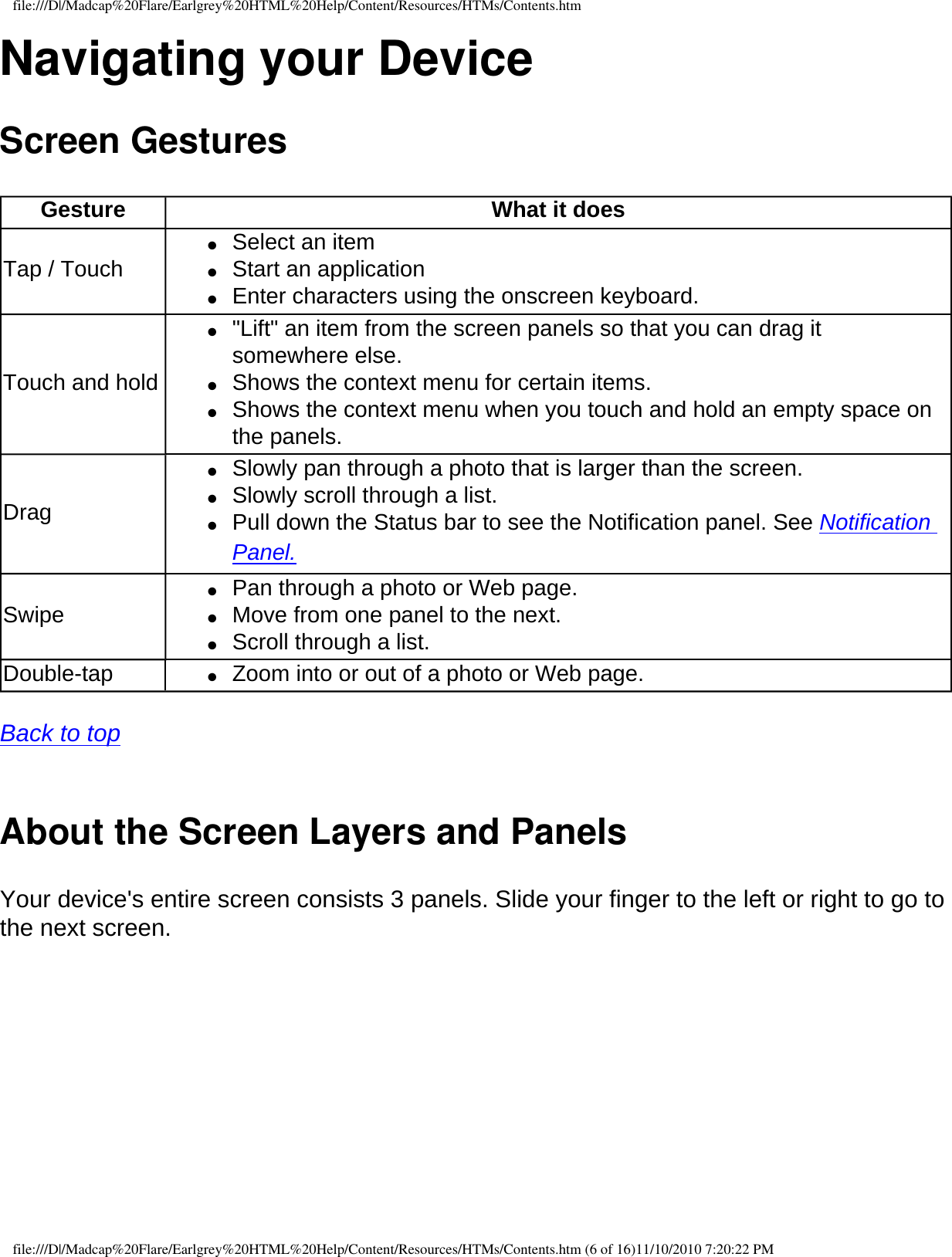 file:///D|/Madcap%20Flare/Earlgrey%20HTML%20Help/Content/Resources/HTMs/Contents.htmNavigating your DeviceScreen Gestures Gesture What it doesTap / Touch●     Select an item ●     Start an application ●     Enter characters using the onscreen keyboard. Touch and hold●     &quot;Lift&quot; an item from the screen panels so that you can drag it somewhere else.●     Shows the context menu for certain items.●     Shows the context menu when you touch and hold an empty space on the panels.Drag●     Slowly pan through a photo that is larger than the screen.●     Slowly scroll through a list.●     Pull down the Status bar to see the Notification panel. See Notification Panel.Swipe ●     Pan through a photo or Web page.●     Move from one panel to the next.●     Scroll through a list. Double-tap ●     Zoom into or out of a photo or Web page. Back to top  About the Screen Layers and PanelsYour device&apos;s entire screen consists 3 panels. Slide your finger to the left or right to go to the next screen. file:///D|/Madcap%20Flare/Earlgrey%20HTML%20Help/Content/Resources/HTMs/Contents.htm (6 of 16)11/10/2010 7:20:22 PM