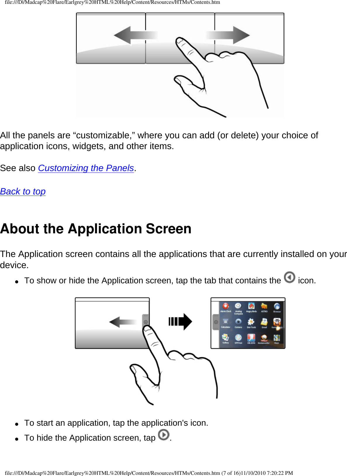 file:///D|/Madcap%20Flare/Earlgrey%20HTML%20Help/Content/Resources/HTMs/Contents.htm  All the panels are “customizable,” where you can add (or delete) your choice of application icons, widgets, and other items.  See also Customizing the Panels.  Back to top  About the Application ScreenThe Application screen contains all the applications that are currently installed on your device. ●     To show or hide the Application screen, tap the tab that contains the   icon.   ●     To start an application, tap the application&apos;s icon. ●     To hide the Application screen, tap  . file:///D|/Madcap%20Flare/Earlgrey%20HTML%20Help/Content/Resources/HTMs/Contents.htm (7 of 16)11/10/2010 7:20:22 PM