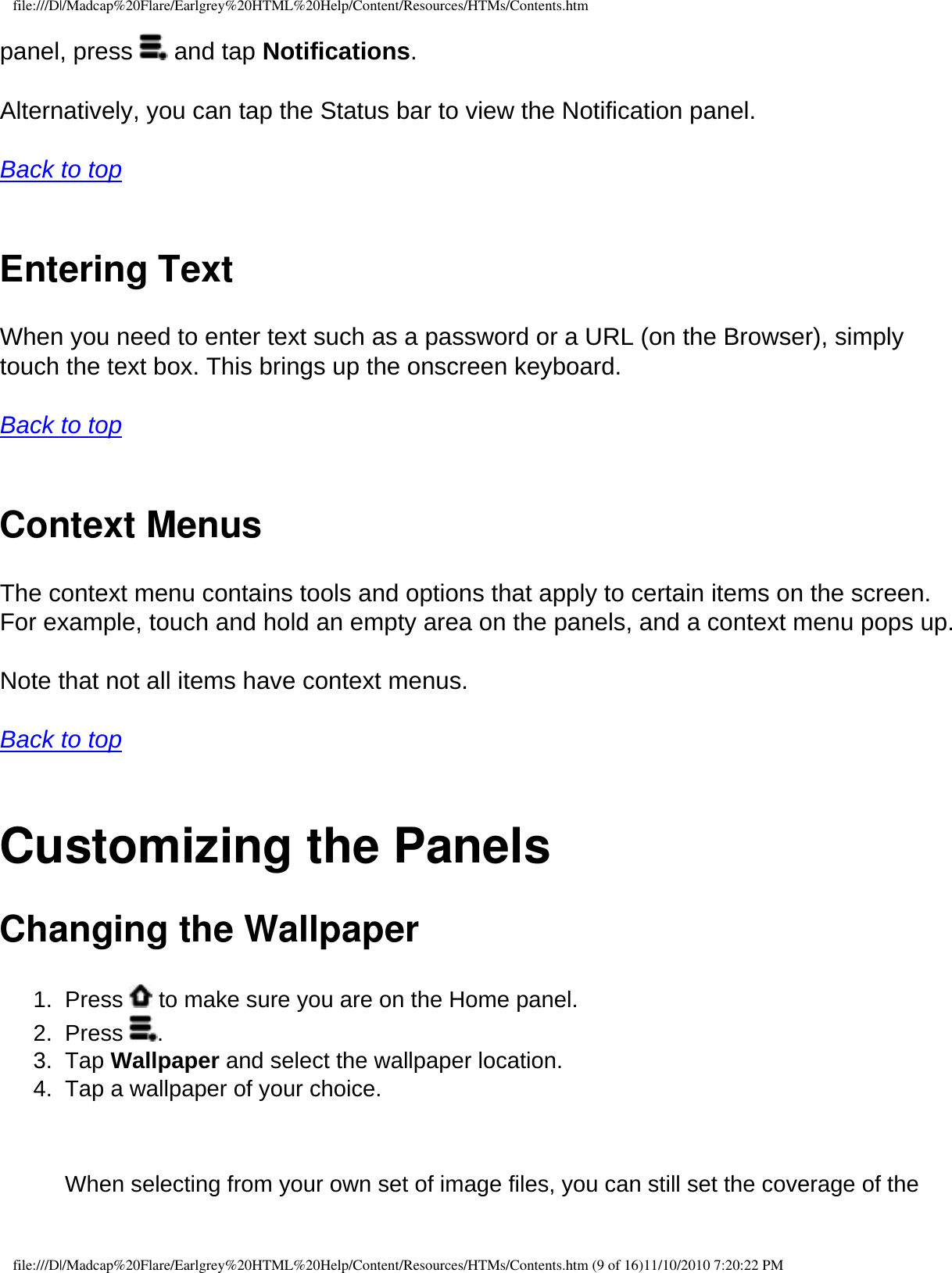 file:///D|/Madcap%20Flare/Earlgrey%20HTML%20Help/Content/Resources/HTMs/Contents.htmpanel, press   and tap Notifications. Alternatively, you can tap the Status bar to view the Notification panel. Back to top  Entering Text When you need to enter text such as a password or a URL (on the Browser), simply touch the text box. This brings up the onscreen keyboard.  Back to top  Context Menus The context menu contains tools and options that apply to certain items on the screen. For example, touch and hold an empty area on the panels, and a context menu pops up.  Note that not all items have context menus.  Back to top  Customizing the Panels Changing the Wallpaper 1.  Press   to make sure you are on the Home panel. 2.  Press  . 3.  Tap Wallpaper and select the wallpaper location. 4.  Tap a wallpaper of your choice.     When selecting from your own set of image files, you can still set the coverage of the file:///D|/Madcap%20Flare/Earlgrey%20HTML%20Help/Content/Resources/HTMs/Contents.htm (9 of 16)11/10/2010 7:20:22 PM