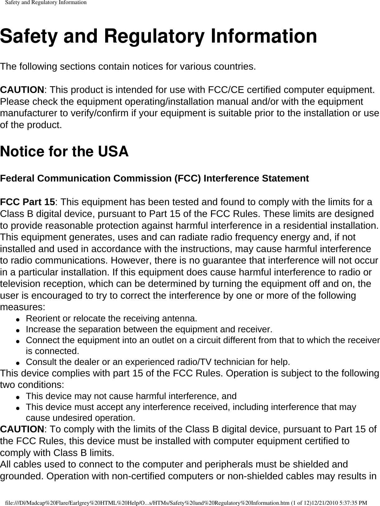 Safety and Regulatory InformationSafety and Regulatory InformationThe following sections contain notices for various countries.  CAUTION: This product is intended for use with FCC/CE certified computer equipment. Please check the equipment operating/installation manual and/or with the equipment manufacturer to verify/confirm if your equipment is suitable prior to the installation or use of the product.Notice for the USAFederal Communication Commission (FCC) Interference Statement  FCC Part 15: This equipment has been tested and found to comply with the limits for a Class B digital device, pursuant to Part 15 of the FCC Rules. These limits are designed to provide reasonable protection against harmful interference in a residential installation. This equipment generates, uses and can radiate radio frequency energy and, if not installed and used in accordance with the instructions, may cause harmful interference to radio communications. However, there is no guarantee that interference will not occur in a particular installation. If this equipment does cause harmful interference to radio or television reception, which can be determined by turning the equipment off and on, the user is encouraged to try to correct the interference by one or more of the following measures: ●     Reorient or relocate the receiving antenna. ●     Increase the separation between the equipment and receiver. ●     Connect the equipment into an outlet on a circuit different from that to which the receiver is connected. ●     Consult the dealer or an experienced radio/TV technician for help. This device complies with part 15 of the FCC Rules. Operation is subject to the following two conditions: ●     This device may not cause harmful interference, and ●     This device must accept any interference received, including interference that may cause undesired operation. CAUTION: To comply with the limits of the Class B digital device, pursuant to Part 15 of the FCC Rules, this device must be installed with computer equipment certified to comply with Class B limits. All cables used to connect to the computer and peripherals must be shielded and grounded. Operation with non-certified computers or non-shielded cables may results in file:///D|/Madcap%20Flare/Earlgrey%20HTML%20Help/O...s/HTMs/Safety%20and%20Regulatory%20Information.htm (1 of 12)12/21/2010 5:37:35 PM