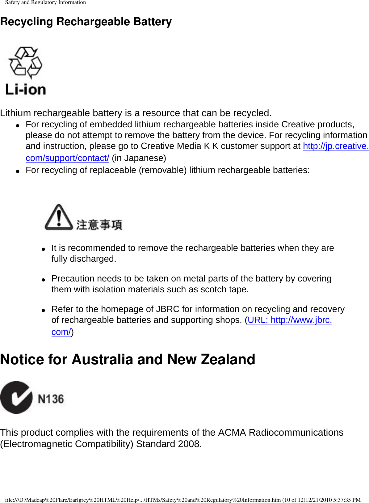 Safety and Regulatory InformationRecycling Rechargeable Battery  Lithium rechargeable battery is a resource that can be recycled. ●     For recycling of embedded lithium rechargeable batteries inside Creative products, please do not attempt to remove the battery from the device. For recycling information and instruction, please go to Creative Media K K customer support at http://jp.creative.com/support/contact/ (in Japanese) ●     For recycling of replaceable (removable) lithium rechargeable batteries:       ●     It is recommended to remove the rechargeable batteries when they are fully discharged.   ●     Precaution needs to be taken on metal parts of the battery by covering them with isolation materials such as scotch tape.   ●     Refer to the homepage of JBRC for information on recycling and recovery of rechargeable batteries and supporting shops. (URL: http://www.jbrc.com/) Notice for Australia and New Zealand   This product complies with the requirements of the ACMA Radiocommunications (Electromagnetic Compatibility) Standard 2008.  file:///D|/Madcap%20Flare/Earlgrey%20HTML%20Help/.../HTMs/Safety%20and%20Regulatory%20Information.htm (10 of 12)12/21/2010 5:37:35 PM