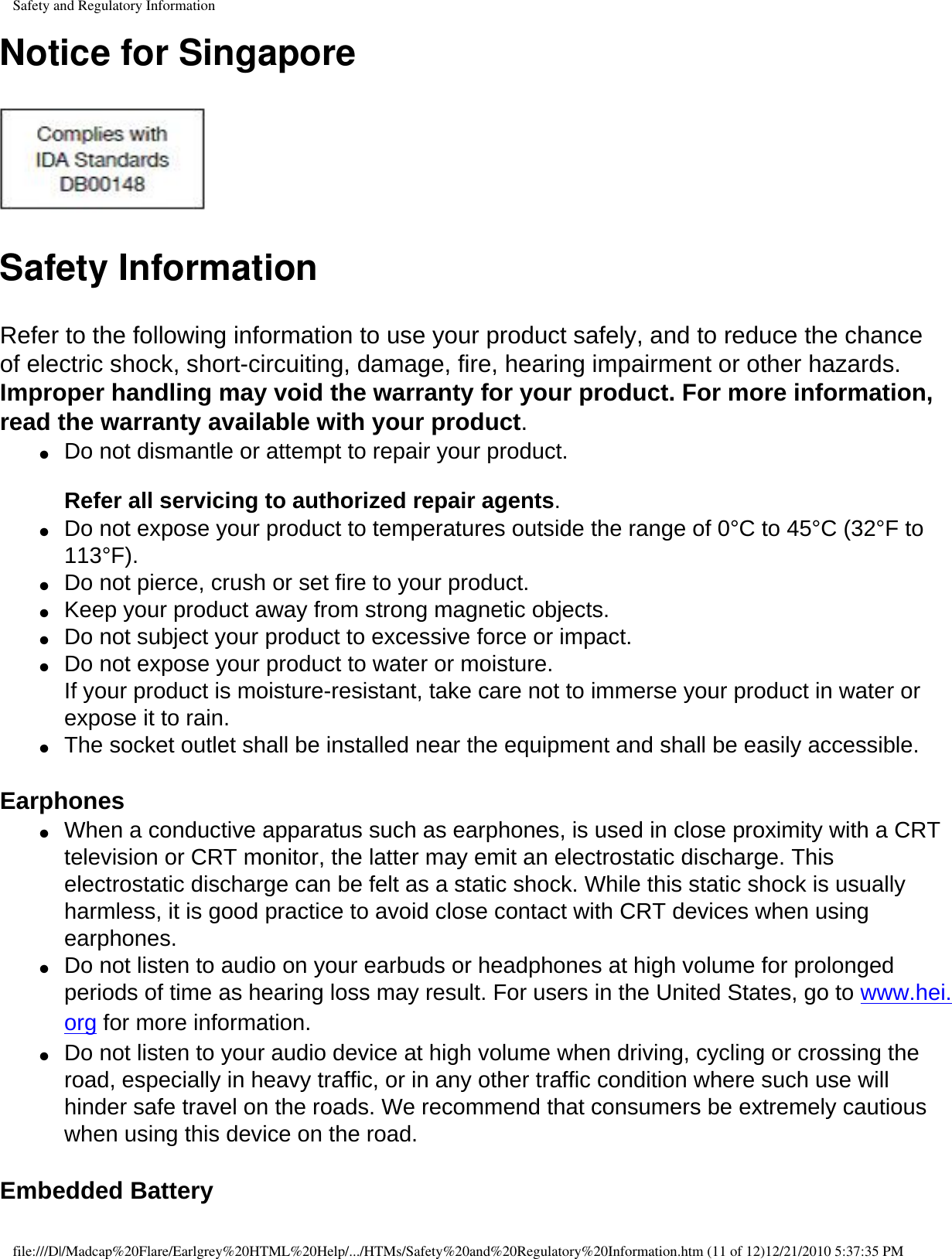 Safety and Regulatory InformationNotice for Singapore Safety InformationRefer to the following information to use your product safely, and to reduce the chance of electric shock, short-circuiting, damage, fire, hearing impairment or other hazards. Improper handling may void the warranty for your product. For more information, read the warranty available with your product.●     Do not dismantle or attempt to repair your product.   Refer all servicing to authorized repair agents. ●     Do not expose your product to temperatures outside the range of 0°C to 45°C (32°F to 113°F). ●     Do not pierce, crush or set fire to your product. ●     Keep your product away from strong magnetic objects. ●     Do not subject your product to excessive force or impact. ●     Do not expose your product to water or moisture.  If your product is moisture-resistant, take care not to immerse your product in water or expose it to rain.●     The socket outlet shall be installed near the equipment and shall be easily accessible. Earphones ●     When a conductive apparatus such as earphones, is used in close proximity with a CRT television or CRT monitor, the latter may emit an electrostatic discharge. This electrostatic discharge can be felt as a static shock. While this static shock is usually harmless, it is good practice to avoid close contact with CRT devices when using earphones. ●     Do not listen to audio on your earbuds or headphones at high volume for prolonged periods of time as hearing loss may result. For users in the United States, go to www.hei.org for more information.●     Do not listen to your audio device at high volume when driving, cycling or crossing the road, especially in heavy traffic, or in any other traffic condition where such use will hinder safe travel on the roads. We recommend that consumers be extremely cautious when using this device on the road.  Embedded Battery file:///D|/Madcap%20Flare/Earlgrey%20HTML%20Help/.../HTMs/Safety%20and%20Regulatory%20Information.htm (11 of 12)12/21/2010 5:37:35 PM