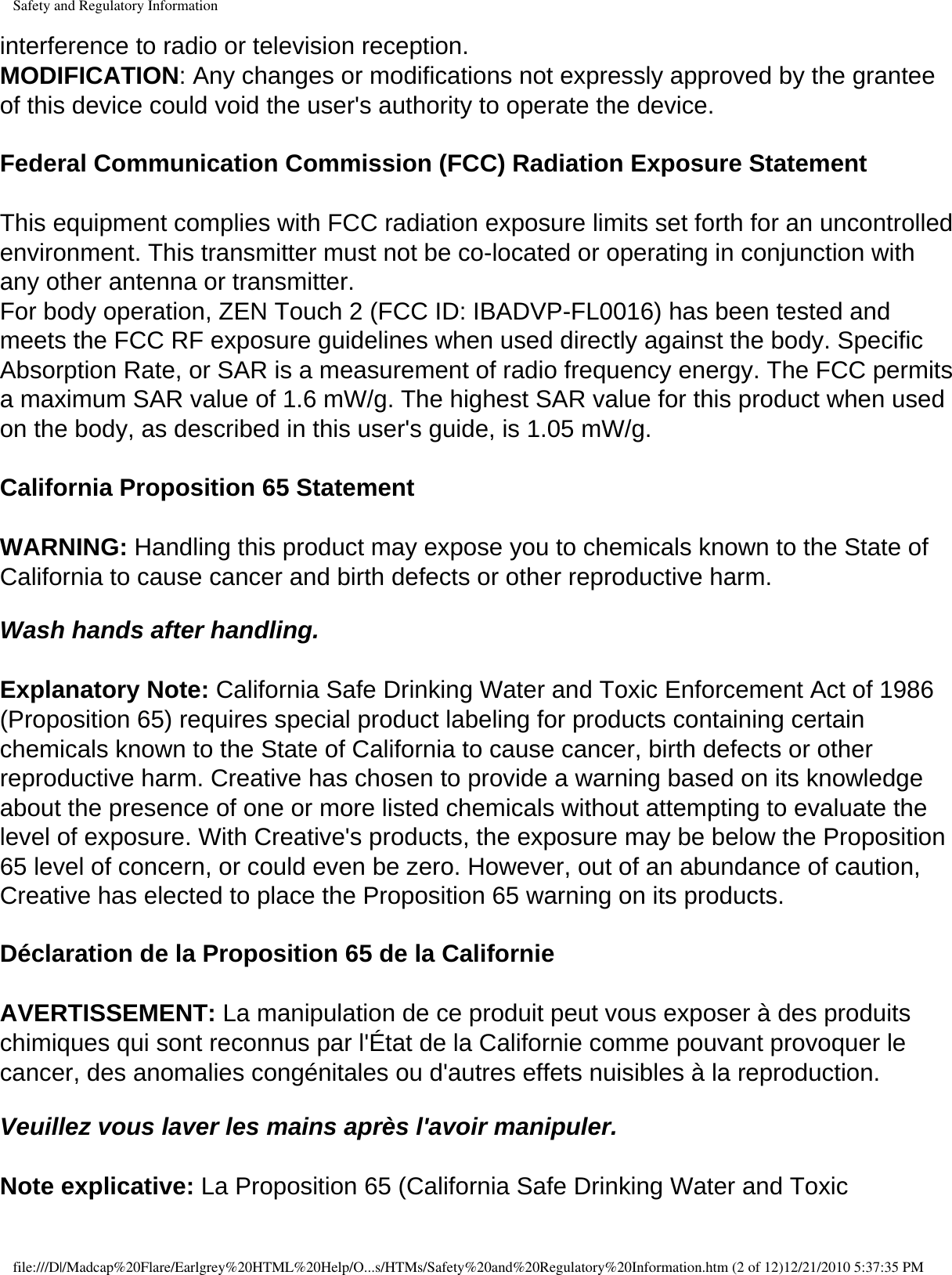 Safety and Regulatory Informationinterference to radio or television reception. MODIFICATION: Any changes or modifications not expressly approved by the grantee of this device could void the user&apos;s authority to operate the device.  Federal Communication Commission (FCC) Radiation Exposure Statement  This equipment complies with FCC radiation exposure limits set forth for an uncontrolled environment. This transmitter must not be co-located or operating in conjunction with any other antenna or transmitter. For body operation, ZEN Touch 2 (FCC ID: IBADVP-FL0016) has been tested and meets the FCC RF exposure guidelines when used directly against the body. Specific Absorption Rate, or SAR is a measurement of radio frequency energy. The FCC permits a maximum SAR value of 1.6 mW/g. The highest SAR value for this product when used on the body, as described in this user&apos;s guide, is 1.05 mW/g.  California Proposition 65 Statement   WARNING: Handling this product may expose you to chemicals known to the State of California to cause cancer and birth defects or other reproductive harm.   Wash hands after handling.  Explanatory Note: California Safe Drinking Water and Toxic Enforcement Act of 1986 (Proposition 65) requires special product labeling for products containing certain chemicals known to the State of California to cause cancer, birth defects or other reproductive harm. Creative has chosen to provide a warning based on its knowledge about the presence of one or more listed chemicals without attempting to evaluate the level of exposure. With Creative&apos;s products, the exposure may be below the Proposition 65 level of concern, or could even be zero. However, out of an abundance of caution, Creative has elected to place the Proposition 65 warning on its products. Déclaration de la Proposition 65 de la Californie  AVERTISSEMENT: La manipulation de ce produit peut vous exposer à des produits chimiques qui sont reconnus par l&apos;État de la Californie comme pouvant provoquer le cancer, des anomalies congénitales ou d&apos;autres effets nuisibles à la reproduction.   Veuillez vous laver les mains après l&apos;avoir manipuler.  Note explicative: La Proposition 65 (California Safe Drinking Water and Toxic file:///D|/Madcap%20Flare/Earlgrey%20HTML%20Help/O...s/HTMs/Safety%20and%20Regulatory%20Information.htm (2 of 12)12/21/2010 5:37:35 PM