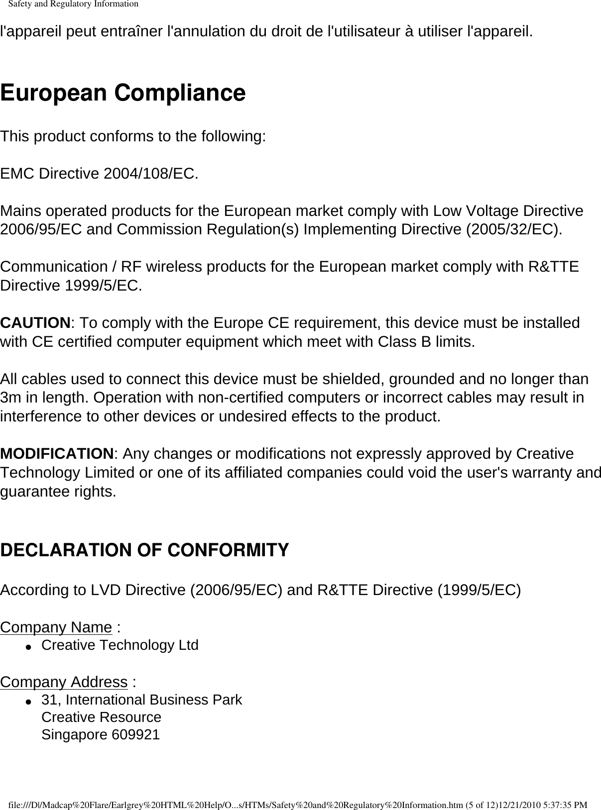 Safety and Regulatory Informationl&apos;appareil peut entraîner l&apos;annulation du droit de l&apos;utilisateur à utiliser l&apos;appareil. European ComplianceThis product conforms to the following:  EMC Directive 2004/108/EC.  Mains operated products for the European market comply with Low Voltage Directive 2006/95/EC and Commission Regulation(s) Implementing Directive (2005/32/EC). Communication / RF wireless products for the European market comply with R&amp;TTE Directive 1999/5/EC. CAUTION: To comply with the Europe CE requirement, this device must be installed with CE certified computer equipment which meet with Class B limits.  All cables used to connect this device must be shielded, grounded and no longer than 3m in length. Operation with non-certified computers or incorrect cables may result in interference to other devices or undesired effects to the product.  MODIFICATION: Any changes or modifications not expressly approved by Creative Technology Limited or one of its affiliated companies could void the user&apos;s warranty and guarantee rights.  DECLARATION OF CONFORMITY According to LVD Directive (2006/95/EC) and R&amp;TTE Directive (1999/5/EC)  Company Name : ●     Creative Technology Ltd  Company Address : ●     31, International Business Park  Creative Resource  Singapore 609921  file:///D|/Madcap%20Flare/Earlgrey%20HTML%20Help/O...s/HTMs/Safety%20and%20Regulatory%20Information.htm (5 of 12)12/21/2010 5:37:35 PM