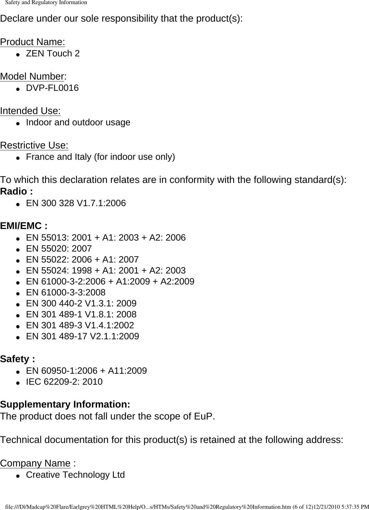 Safety and Regulatory InformationDeclare under our sole responsibility that the product(s):  Product Name: ●     ZEN Touch 2 Model Number: ●     DVP-FL0016 Intended Use: ●     Indoor and outdoor usage Restrictive Use: ●     France and Italy (for indoor use only) To which this declaration relates are in conformity with the following standard(s): Radio :  ●     EN 300 328 V1.7.1:2006  EMI/EMC : ●     EN 55013: 2001 + A1: 2003 + A2: 2006 ●     EN 55020: 2007 ●     EN 55022: 2006 + A1: 2007●     EN 55024: 1998 + A1: 2001 + A2: 2003●     EN 61000-3-2:2006 + A1:2009 + A2:2009●     EN 61000-3-3:2008●     EN 300 440-2 V1.3.1: 2009●     EN 301 489-1 V1.8.1: 2008●     EN 301 489-3 V1.4.1:2002●     EN 301 489-17 V2.1.1:2009  Safety : ●     EN 60950-1:2006 + A11:2009●     IEC 62209-2: 2010 Supplementary Information: The product does not fall under the scope of EuP.  Technical documentation for this product(s) is retained at the following address:  Company Name :●     Creative Technology Ltd file:///D|/Madcap%20Flare/Earlgrey%20HTML%20Help/O...s/HTMs/Safety%20and%20Regulatory%20Information.htm (6 of 12)12/21/2010 5:37:35 PM