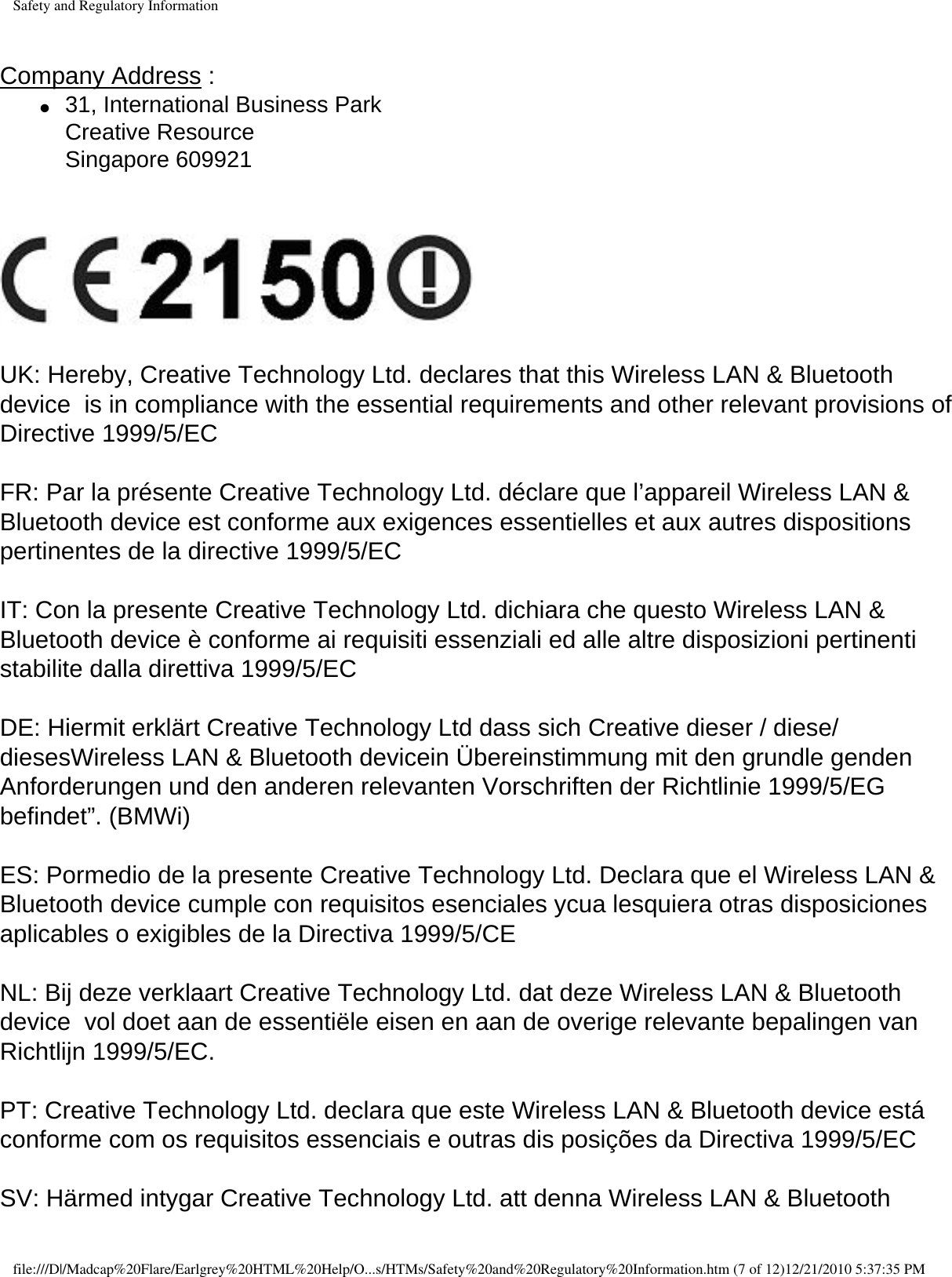 Safety and Regulatory Information Company Address : ●     31, International Business Park  Creative Resource  Singapore 609921     UK: Hereby, Creative Technology Ltd. declares that this Wireless LAN &amp; Bluetooth device  is in compliance with the essential requirements and other relevant provisions of Directive 1999/5/EC  FR: Par la présente Creative Technology Ltd. déclare que l’appareil Wireless LAN &amp; Bluetooth device est conforme aux exigences essentielles et aux autres dispositions pertinentes de la directive 1999/5/EC  IT: Con la presente Creative Technology Ltd. dichiara che questo Wireless LAN &amp; Bluetooth device è conforme ai requisiti essenziali ed alle altre disposizioni pertinenti stabilite dalla direttiva 1999/5/EC  DE: Hiermit erklärt Creative Technology Ltd dass sich Creative dieser / diese/ diesesWireless LAN &amp; Bluetooth devicein Übereinstimmung mit den grundle genden Anforderungen und den anderen relevanten Vorschriften der Richtlinie 1999/5/EG befindet”. (BMWi)  ES: Pormedio de la presente Creative Technology Ltd. Declara que el Wireless LAN &amp; Bluetooth device cumple con requisitos esenciales ycua lesquiera otras disposiciones aplicables o exigibles de la Directiva 1999/5/CE  NL: Bij deze verklaart Creative Technology Ltd. dat deze Wireless LAN &amp; Bluetooth device  vol doet aan de essentiële eisen en aan de overige relevante bepalingen van Richtlijn 1999/5/EC.  PT: Creative Technology Ltd. declara que este Wireless LAN &amp; Bluetooth device está conforme com os requisitos essenciais e outras dis posições da Directiva 1999/5/EC  SV: Härmed intygar Creative Technology Ltd. att denna Wireless LAN &amp; Bluetooth file:///D|/Madcap%20Flare/Earlgrey%20HTML%20Help/O...s/HTMs/Safety%20and%20Regulatory%20Information.htm (7 of 12)12/21/2010 5:37:35 PM