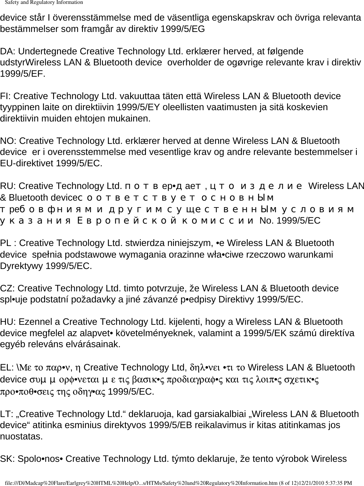 Safety and Regulatory Informationdevice står I överensstämmelse med de väsentliga egenskapskrav och övriga relevanta bestämmelser som framgår av direktiv 1999/5/EG  DA: Undertegnede Creative Technology Ltd. erklærer herved, at følgende udstyrWireless LAN &amp; Bluetooth device  overholder de ogøvrige relevante krav i direktiv 1999/5/EF.  FI: Creative Technology Ltd. vakuuttaa täten että Wireless LAN &amp; Bluetooth device  tyyppinen laite on direktiivin 1999/5/EY oleellisten vaatimusten ja sitä koskevien direktiivin muiden ehtojen mukainen.  NO: Creative Technology Ltd. erklærer herved at denne Wireless LAN &amp; Bluetooth device  er i overensstemmelse med vesentlige krav og andre relevante bestemmelser i EU-direktivet 1999/5/EC.  RU: Creative Technology Ltd. потвep•дaeт, цто изделие Wireless LAN &amp; Bluetooth deviceсоответствует основнЫм тpeбовфниям и другим существеннЫм условиям указания Европейской комиссии No. 1999/5/EC  PL : Creative Technology Ltd. stwierdza niniejszym, •e Wireless LAN &amp; Bluetooth device  spełnia podstawowe wymagania orazinne wła•ciwe rzeczowo warunkami Dyrektywy 1999/5/EC.  CZ: Creative Technology Ltd. timto potvrzuje, že Wireless LAN &amp; Bluetooth device  spl•uje podstatní požadavky a jiné závanzé p•edpisy Direktivy 1999/5/EC.  HU: Ezennel a Creative Technology Ltd. kijelenti, hogy a Wireless LAN &amp; Bluetooth device megfelel az alapvet• követelményeknek, valamint a 1999/5/EK számú direktíva egyéb releváns elvárásainak.  EL: \Με το παρ•ν, η Creative Technology Ltd, δηλ•νει •τι το Wireless LAN &amp; Bluetooth device συμμορφ•νεται με τις βασικ•ς προδιαγραφ•ς και τις λοιπ•ς σχετικ•ς προ•ποθ•σεις της οδηγ•ας 1999/5/EC.  LT: „Creative Technology Ltd.“ deklaruoja, kad garsiakalbiai „Wireless LAN &amp; Bluetooth device“ atitinka esminius direktyvos 1999/5/EB reikalavimus ir kitas atitinkamas jos nuostatas.  SK: Spolo•nos• Creative Technology Ltd. týmto deklaruje, že tento výrobok Wireless file:///D|/Madcap%20Flare/Earlgrey%20HTML%20Help/O...s/HTMs/Safety%20and%20Regulatory%20Information.htm (8 of 12)12/21/2010 5:37:35 PM