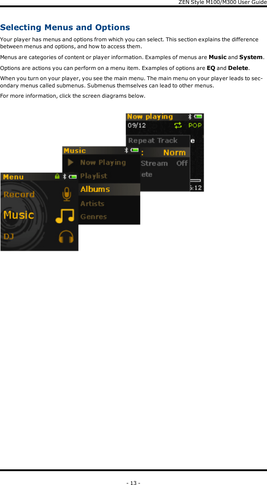 ZENStyle M100/M300 User GuideSelecting Menus and OptionsYour player has menus and options from which you can select. This section explains the differencebetween menus and options, and how to access them.Menus are categories of content or player information. Examples of menus are Music and System.Options are actions you can perform on a menu item. Examples of options are EQ and Delete.When you turn on your player, you see the main menu. The main menu on your player leads to sec-ondary menus called submenus. Submenus themselves can lead to other menus.For more information, click the screen diagrams below.- 13 -