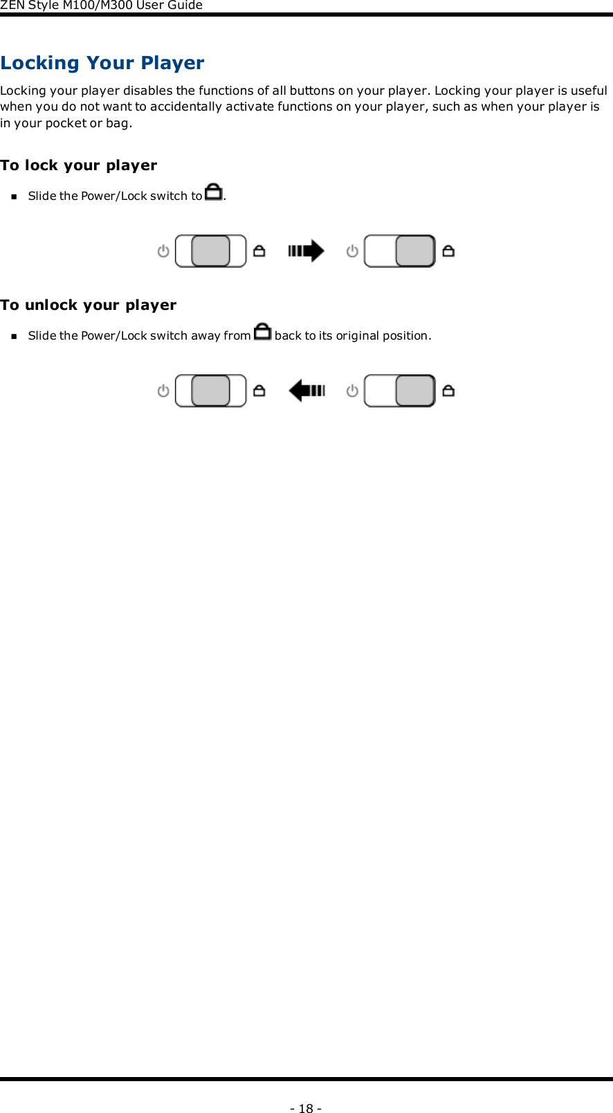 ZENStyle M100/M300 User GuideLocking Your PlayerLocking your player disables the functions of all buttons on your player. Locking your player is usefulwhen you do not want to accidentally activate functions on your player, such as when your player isin your pocket or bag.To lock your playernSlide the Power/Lock switch to .To unlock your playernSlide the Power/Lock switch away from back to its original position.- 18 -