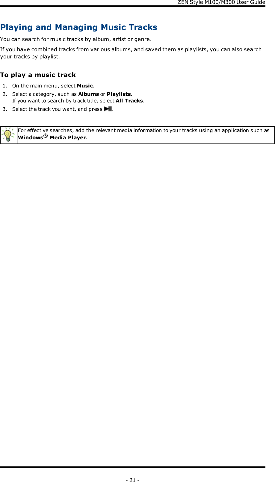 ZENStyle M100/M300 User GuidePlaying and Managing Music TracksYou can search for music tracks by album, artist or genre.If you have combined tracks from various albums, and saved them as playlists, you can also searchyour tracks by playlist.To play a music track1. On the main menu, select Music.2. Select a category, such as Albums or Playlists.If you want to search by track title, select All Tracks.3. Select the track you want, and press .For effective searches, add the relevant media information to your tracks using an application such asWindows®Media Player.- 21 -