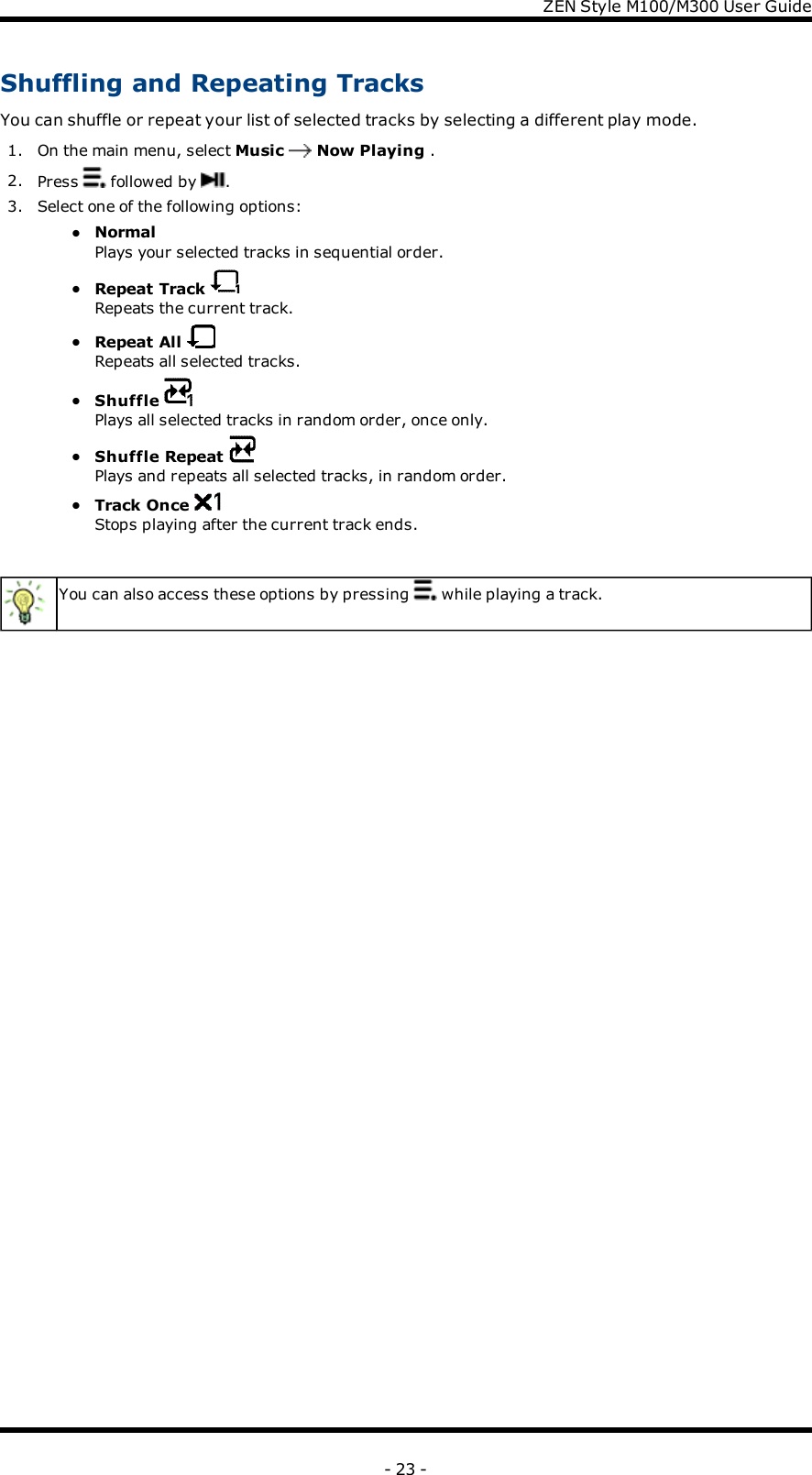 ZENStyle M100/M300 User GuideShuffling and Repeating TracksYou can shuffle or repeat your list of selected tracks by selecting a different play mode.1. On the main menu, select Music Now Playing .2. Press followed by .3. Select one of the following options:lNormalPlays your selected tracks in sequential order.lRepeat TrackRepeats the current track.lRepeat AllRepeats all selected tracks.lShufflePlays all selected tracks in random order, once only.lShuffle RepeatPlays and repeats all selected tracks, in random order.lTrack OnceStops playing after the current track ends.You can also access these options by pressing while playing a track.- 23 -