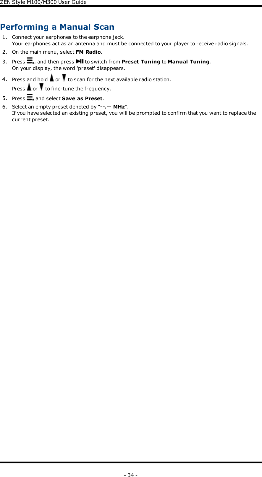 ZENStyle M100/M300 User GuidePerforming a Manual Scan1. Connect your earphones to the earphone jack.Your earphones act as an antenna and must be connected to your player to receive radio signals.2. On the main menu, select FM Radio.3. Press , and then press to switch from Preset Tuning to Manual Tuning.On your display, the word &apos;preset&apos; disappears.4. Press and hold or to scan for the next available radio station.Press or to fine-tune the frequency.5. Press and select Save as Preset.6. Select an empty preset denoted by &quot;--.-- MHz&quot;.If you have selected an existing preset, you will be prompted to confirm that you want to replace thecurrent preset.- 34 -