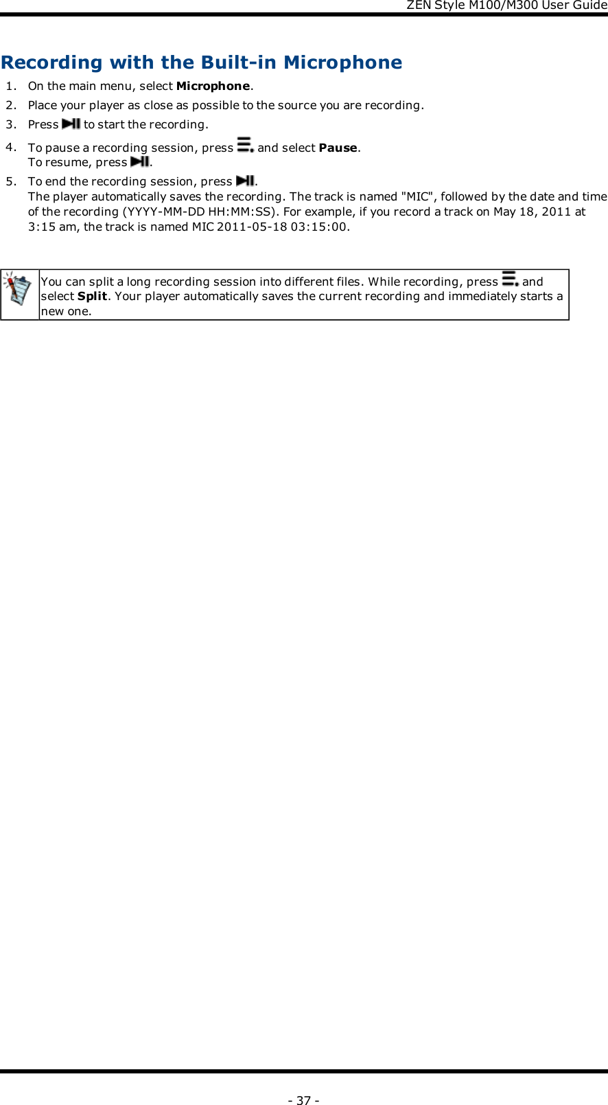 ZENStyle M100/M300 User GuideRecording with the Built-in Microphone1. On the main menu, select Microphone.2. Place your player as close as possible to the source you are recording.3. Press to start the recording.4. To pause a recording session, press and select Pause.To resume, press .5. To end the recording session, press .The player automatically saves the recording. The track is named &quot;MIC&quot;, followed by the date and timeof the recording (YYYY-MM-DD HH:MM:SS). For example, if you record a track on May 18, 2011 at3:15 am, the track is named MIC 2011-05-18 03:15:00.You can split a long recording session into different files. While recording, press andselect Split. Your player automatically saves the current recording and immediately starts anew one.- 37 -