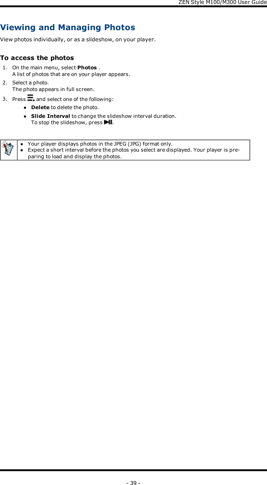 ZENStyle M100/M300 User GuideViewing and Managing PhotosView photos individually, or as a slideshow, on your player.To access the photos1. On the main menu, select Photos .A list of photos that are on your player appears.2. Select a photo.The photo appears in full screen.3. Press and select one of the following:lDelete to delete the photo.lSlide Interval to change the slideshow interval duration.To stop the slideshow, press .lYour player displays photos in the JPEG (JPG) format only.lExpect a short interval before the photos you select are displayed. Your player is pre-paring to load and display the photos.- 39 -