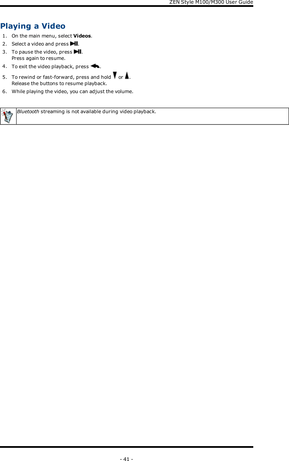 ZENStyle M100/M300 User GuidePlaying a Video1. On the main menu, select Videos.2. Select a video and press .3. To pause the video, press .Press again to resume.4. To exit the video playback, press .5. To rewind or fast-forward, press and hold or .Release the buttons to resume playback.6. While playing the video, you can adjust the volume.Bluetooth streaming is not available during video playback.- 41 -
