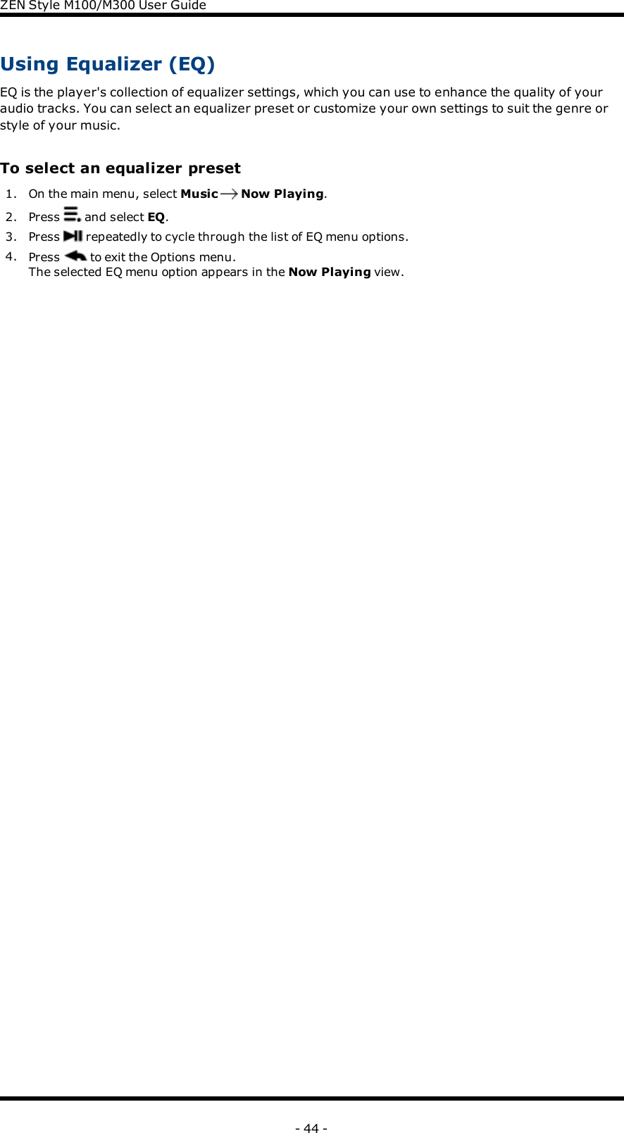 ZENStyle M100/M300 User GuideUsing Equalizer (EQ)EQ is the player&apos;s collection of equalizer settings, which you can use to enhance the quality of youraudio tracks. You can select an equalizer preset or customize your own settings to suit the genre orstyle of your music.To select an equalizer preset1. On the main menu, select Music Now Playing.2. Press and select EQ.3. Press repeatedly to cycle through the list of EQ menu options.4. Press to exit the Options menu.The selected EQ menu option appears in the Now Playing view.- 44 -