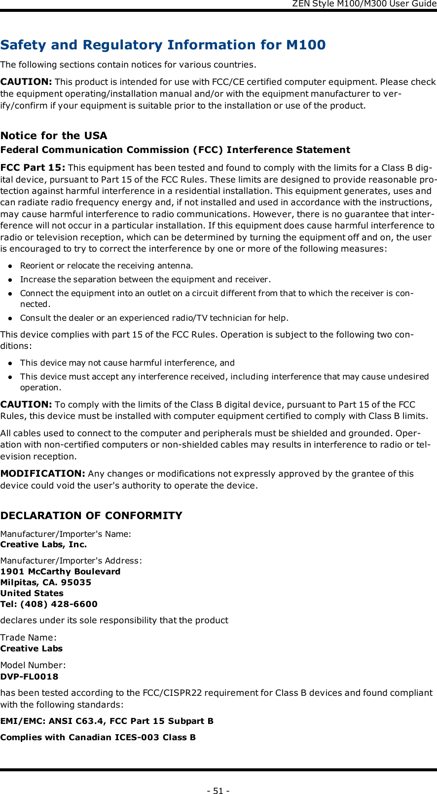 ZENStyle M100/M300 User GuideSafety and Regulatory Information for M100The following sections contain notices for various countries.CAUTION: This product is intended for use with FCC/CE certified computer equipment. Please checkthe equipment operating/installation manual and/or with the equipment manufacturer to ver-ify/confirm if your equipment is suitable prior to the installation or use of the product.Notice for the USAFederal Communication Commission (FCC) Interference StatementFCC Part 15: This equipment has been tested and found to comply with the limits for a Class B dig-ital device, pursuant to Part 15 of the FCC Rules. These limits are designed to provide reasonable pro-tection against harmful interference in a residential installation. This equipment generates, uses andcan radiate radio frequency energy and, if not installed and used in accordance with the instructions,may cause harmful interference to radio communications. However, there is no guarantee that inter-ference will not occur in a particular installation. If this equipment does cause harmful interference toradio or television reception, which can be determined by turning the equipment off and on, the useris encouraged to try to correct the interference by one or more of the following measures:lReorient or relocate the receiving antenna.lIncrease the separation between the equipment and receiver.lConnect the equipment into an outlet on a circuit different from that to which the receiver is con-nected.lConsult the dealer or an experienced radio/TV technician for help.This device complies with part 15 of the FCC Rules. Operation is subject to the following two con-ditions:lThis device may not cause harmful interference, andlThis device must accept any interference received, including interference that may cause undesiredoperation.CAUTION: To comply with the limits of the Class B digital device, pursuant to Part 15 of the FCCRules, this device must be installed with computer equipment certified to comply with Class B limits.All cables used to connect to the computer and peripherals must be shielded and grounded. Oper-ation with non-certified computers or non-shielded cables may results in interference to radio or tel-evision reception.MODIFICATION: Any changes or modifications not expressly approved by the grantee of thisdevice could void the user&apos;s authority to operate the device.DECLARATIONOFCONFORMITYManufacturer/Importer&apos;s Name:Creative Labs, Inc.Manufacturer/Importer&apos;s Address:1901 McCarthy BoulevardMilpitas, CA. 95035United StatesTel: (408) 428-6600declares under its sole responsibility that the productTrade Name:Creative LabsModel Number:DVP-FL0018has been tested according to the FCC/CISPR22 requirement for Class B devices and found compliantwith the following standards:EMI/EMC: ANSI C63.4, FCC Part 15 Subpart BComplies with Canadian ICES-003 Class B- 51 -