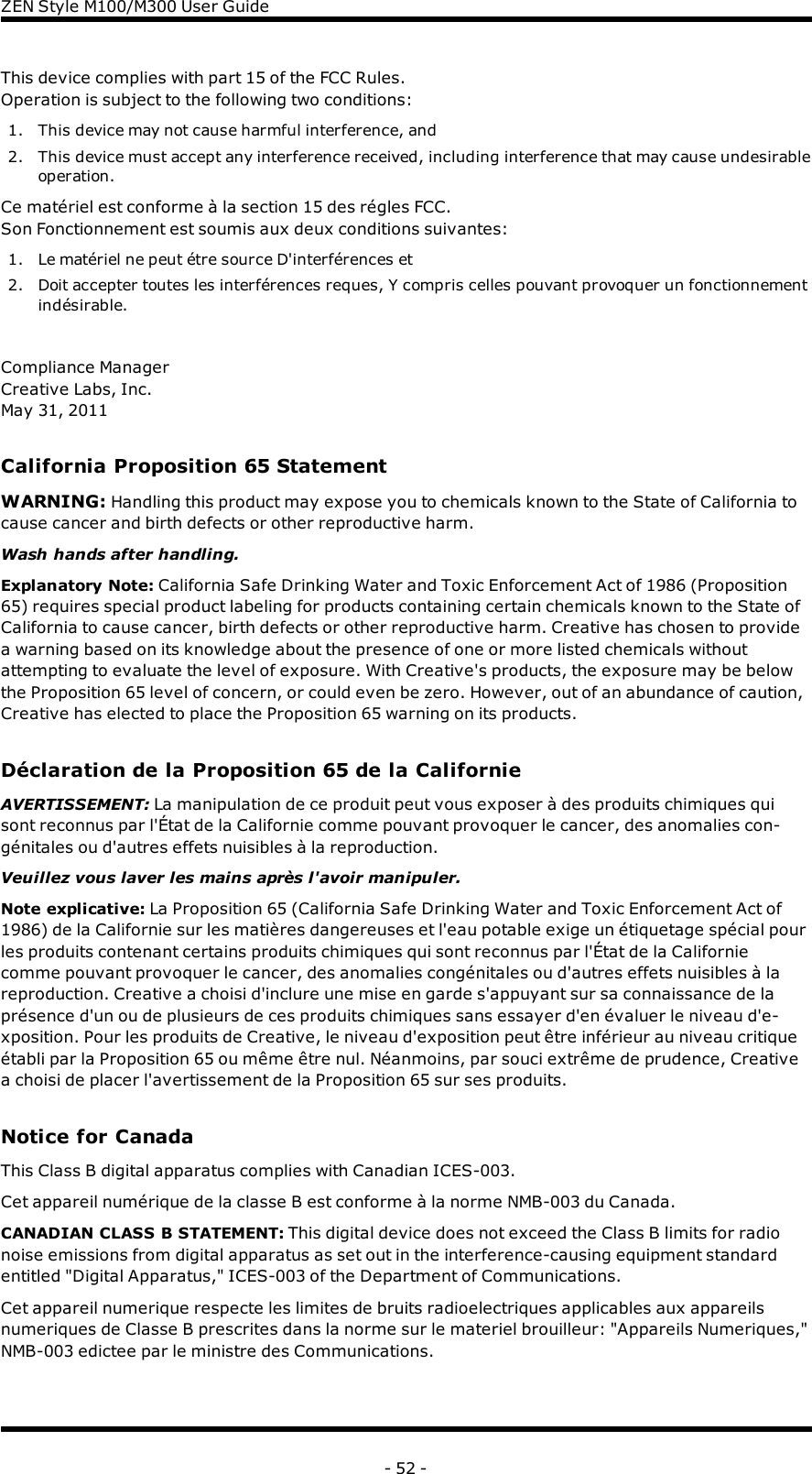 ZENStyle M100/M300 User GuideThis device complies with part 15 of the FCC Rules.Operation is subject to the following two conditions:1. This device may not cause harmful interference, and2. This device must accept any interference received, including interference that may cause undesirableoperation.Ce matériel est conforme à la section 15 des régles FCC.Son Fonctionnement est soumis aux deux conditions suivantes:1. Le matériel ne peut étre source D&apos;interférences et2. Doit accepter toutes les interférences reques, Y compris celles pouvant provoquer un fonctionnementindésirable.Compliance ManagerCreative Labs, Inc.May 31, 2011California Proposition 65 StatementWARNING: Handling this product may expose you to chemicals known to the State of California tocause cancer and birth defects or other reproductive harm.Wash hands after handling.Explanatory Note: California Safe Drinking Water and Toxic Enforcement Act of 1986 (Proposition65) requires special product labeling for products containing certain chemicals known to the State ofCalifornia to cause cancer, birth defects or other reproductive harm. Creative has chosen to providea warning based on its knowledge about the presence of one or more listed chemicals withoutattempting to evaluate the level of exposure. With Creative&apos;s products, the exposure may be belowthe Proposition 65 level of concern, or could even be zero. However, out of an abundance of caution,Creative has elected to place the Proposition 65 warning on its products.Déclaration de la Proposition 65 de la CalifornieAVERTISSEMENT: La manipulation de ce produit peut vous exposer à des produits chimiques quisont reconnus par l&apos;État de la Californie comme pouvant provoquer le cancer, des anomalies con-génitales ou d&apos;autres effets nuisibles à la reproduction.Veuillez vous laver les mains après l&apos;avoir manipuler.Note explicative: La Proposition 65 (California Safe Drinking Water and Toxic Enforcement Act of1986) de la Californie sur les matières dangereuses et l&apos;eau potable exige un étiquetage spécial pourles produits contenant certains produits chimiques qui sont reconnus par l&apos;État de la Californiecomme pouvant provoquer le cancer, des anomalies congénitales ou d&apos;autres effets nuisibles à lareproduction. Creative a choisi d&apos;inclure une mise en garde s&apos;appuyant sur sa connaissance de laprésence d&apos;un ou de plusieurs de ces produits chimiques sans essayer d&apos;en évaluer le niveau d&apos;e-xposition. Pour les produits de Creative, le niveau d&apos;exposition peut être inférieur au niveau critiqueétabli par la Proposition 65 ou même être nul. Néanmoins, par souci extrême de prudence, Creativea choisi de placer l&apos;avertissement de la Proposition 65 sur ses produits.Notice for CanadaThis Class B digital apparatus complies with Canadian ICES-003.Cet appareil numérique de la classe B est conforme à la norme NMB-003 du Canada.CANADIAN CLASS B STATEMENT: This digital device does not exceed the Class B limits for radionoise emissions from digital apparatus as set out in the interference-causing equipment standardentitled &quot;Digital Apparatus,&quot; ICES-003 of the Department of Communications.Cet appareil numerique respecte les limites de bruits radioelectriques applicables aux appareilsnumeriques de Classe B prescrites dans la norme sur le materiel brouilleur: &quot;Appareils Numeriques,&quot;NMB-003 edictee par le ministre des Communications.- 52 -