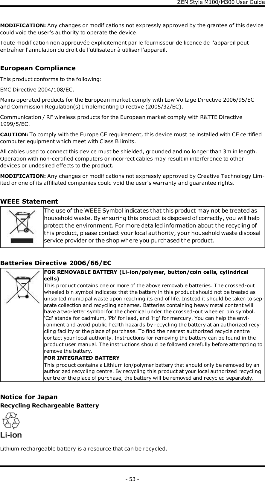 ZENStyle M100/M300 User GuideMODIFICATION: Any changes or modifications not expressly approved by the grantee of this devicecould void the user&apos;s authority to operate the device.Toute modification non approuvée explicitement par le fournisseur de licence de l&apos;appareil peutentraîner l&apos;annulation du droit de l&apos;utilisateur à utiliser l&apos;appareil.European ComplianceThis product conforms to the following:EMC Directive 2004/108/EC.Mains operated products for the European market comply with Low Voltage Directive 2006/95/ECand Commission Regulation(s) Implementing Directive (2005/32/EC).Communication / RF wireless products for the European market comply with R&amp;TTE Directive1999/5/EC.CAUTION: To comply with the Europe CE requirement, this device must be installed with CE certifiedcomputer equipment which meet with Class B limits.All cables used to connect this device must be shielded, grounded and no longer than 3m in length.Operation with non-certified computers or incorrect cables may result in interference to otherdevices or undesired effects to the product.MODIFICATION: Any changes or modifications not expressly approved by Creative Technology Lim-ited or one of its affiliated companies could void the user&apos;s warranty and guarantee rights.WEEE StatementThe use of the WEEE Symbol indicates that this product may not be treated ashousehold waste. By ensuring this product is disposed of correctly, you will helpprotect the environment. For more detailed information about the recycling ofthis product, please contact your local authority, your household waste disposalservice provider or the shop where you purchased the product.Batteries Directive 2006/66/ECFOR REMOVABLE BATTERY (Li-ion/polymer, button/coin cells, cylindricalcells)This product contains one or more of the above removable batteries. The crossed-outwheeled bin symbol indicates that the battery in this product should not be treated asunsorted municipal waste upon reaching its end of life. Instead it should be taken to sep-arate collection and recycling schemes. Batteries containing heavy metal content willhave a two-letter symbol for the chemical under the crossed-out wheeled bin symbol.&apos;Cd&apos; stands for cadmium, &apos;Pb&apos; for lead, and &apos;Hg&apos; for mercury. You can help the envi-ronment and avoid public health hazards by recycling the battery at an authorized recy-cling facility or the place of purchase. To find the nearest authorized recycle centrecontact your local authority. Instructions for removing the battery can be found in theproduct user manual. The instructions should be followed carefully before attempting toremove the battery.FOR INTEGRATED BATTERYThis product contains a Lithium ion/polymer battery that should only be removed by anauthorized recycling centre. By recycling this product at your local authorized recyclingcentre or the place of purchase, the battery will be removed and recycled separately.Notice for JapanRecycling Rechargeable BatteryLithium rechargeable battery is a resource that can be recycled.- 53 -