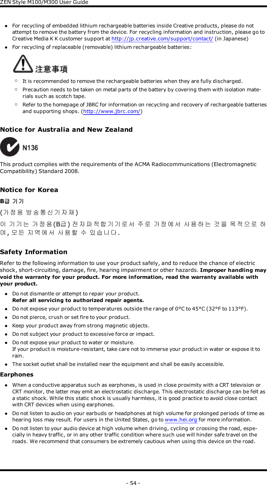 ZENStyle M100/M300 User GuidelFor recycling of embedded lithium rechargeable batteries inside Creative products, please do notattempt to remove the battery from the device. For recycling information and instruction, please go toCreative Media K K customer support at http://jp.creative.com/support/contact/ (in Japanese)lFor recycling of replaceable (removable) lithium rechargeable batteries:oIt is recommended to remove the rechargeable batteries when they are fully discharged.oPrecaution needs to be taken on metal parts of the battery by covering them with isolation mate-rials such as scotch tape.oRefer to the homepage of JBRC for information on recycling and recovery of rechargeable batteriesand supporting shops. (http://www.jbrc.com/)Notice for Australia and New ZealandThis product complies with the requirements of the ACMA Radiocommunications (ElectromagneticCompatibility) Standard 2008.Notice for KoreaB급 기기(가정용 방송통신기자재)이 기기는 가정용(B급)전자파적합기기로서 주로 가정에서 사용하는 것을 목적으로 하며,모든 지역에서 사용할 수 있습니다.Safety InformationRefer to the following information to use your product safely, and to reduce the chance of electricshock, short-circuiting, damage, fire, hearing impairment or other hazards. Improper handling mayvoid the warranty for your product. For more information, read the warranty available withyour product.lDo not dismantle or attempt to repair your product.Refer all servicing to authorized repair agents.lDo not expose your product to temperatures outside the range of 0°C to 45°C (32°F to 113°F).lDo not pierce, crush or set fire to your product.lKeep your product away from strong magnetic objects.lDo not subject your product to excessive force or impact.lDo not expose your product to water or moisture.If your product is moisture-resistant, take care not to immerse your product in water or expose it torain.lThe socket outlet shall be installed near the equipment and shall be easily accessible.EarphoneslWhen a conductive apparatus such as earphones, is used in close proximity with a CRT television orCRT monitor, the latter may emit an electrostatic discharge. This electrostatic discharge can be felt asa static shock. While this static shock is usually harmless, it is good practice to avoid close contactwith CRT devices when using earphones.lDo not listen to audio on your earbuds or headphones at high volume for prolonged periods of time ashearing loss may result. For users in the United States, go to www.hei.org for more information.lDo not listen to your audio device at high volume when driving, cycling or crossing the road, espe-cially in heavy traffic, or in any other traffic condition where such use will hinder safe travel on theroads. We recommend that consumers be extremely cautious when using this device on the road.- 54 -