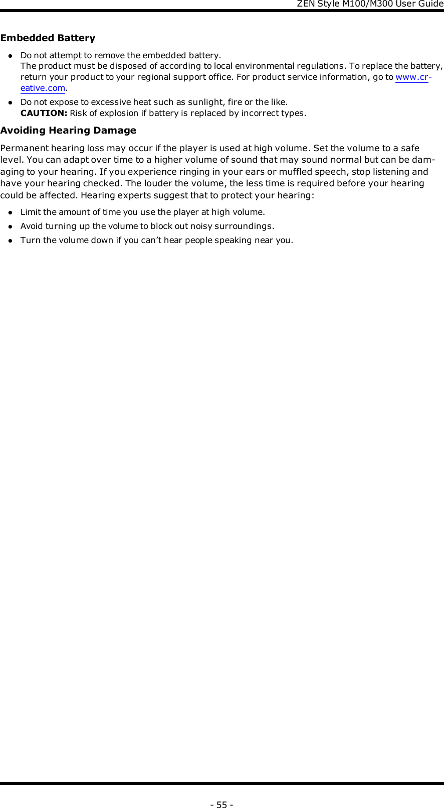 ZENStyle M100/M300 User GuideEmbedded BatterylDo not attempt to remove the embedded battery.The product must be disposed of according to local environmental regulations. To replace the battery,return your product to your regional support office. For product service information, go to www.cr-eative.com.lDo not expose to excessive heat such as sunlight, fire or the like.CAUTION: Risk of explosion if battery is replaced by incorrect types.Avoiding Hearing DamagePermanent hearing loss may occur if the player is used at high volume. Set the volume to a safelevel. You can adapt over time to a higher volume of sound that may sound normal but can be dam-aging to your hearing. If you experience ringing in your ears or muffled speech, stop listening andhave your hearing checked. The louder the volume, the less time is required before your hearingcould be affected. Hearing experts suggest that to protect your hearing:lLimit the amount of time you use the player at high volume.lAvoid turning up the volume to block out noisy surroundings.lTurn the volume down if you can’t hear people speaking near you.- 55 -