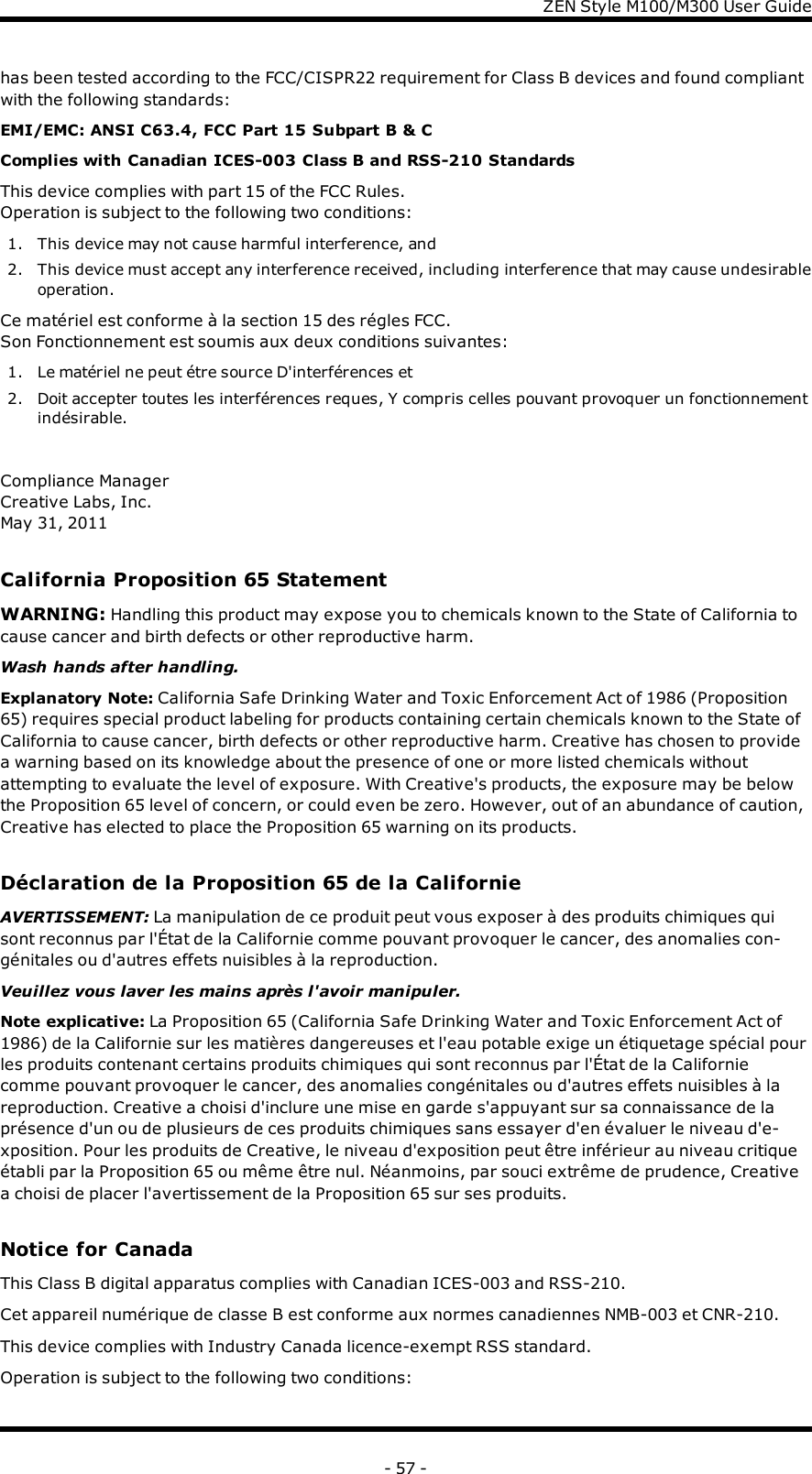 ZENStyle M100/M300 User Guidehas been tested according to the FCC/CISPR22 requirement for Class B devices and found compliantwith the following standards:EMI/EMC: ANSI C63.4, FCC Part 15 Subpart B &amp;CComplies with Canadian ICES-003 Class B and RSS-210 StandardsThis device complies with part 15 of the FCC Rules.Operation is subject to the following two conditions:1. This device may not cause harmful interference, and2. This device must accept any interference received, including interference that may cause undesirableoperation.Ce matériel est conforme à la section 15 des régles FCC.Son Fonctionnement est soumis aux deux conditions suivantes:1. Le matériel ne peut étre source D&apos;interférences et2. Doit accepter toutes les interférences reques, Y compris celles pouvant provoquer un fonctionnementindésirable.Compliance ManagerCreative Labs, Inc.May 31, 2011California Proposition 65 StatementWARNING: Handling this product may expose you to chemicals known to the State of California tocause cancer and birth defects or other reproductive harm.Wash hands after handling.Explanatory Note: California Safe Drinking Water and Toxic Enforcement Act of 1986 (Proposition65) requires special product labeling for products containing certain chemicals known to the State ofCalifornia to cause cancer, birth defects or other reproductive harm. Creative has chosen to providea warning based on its knowledge about the presence of one or more listed chemicals withoutattempting to evaluate the level of exposure. With Creative&apos;s products, the exposure may be belowthe Proposition 65 level of concern, or could even be zero. However, out of an abundance of caution,Creative has elected to place the Proposition 65 warning on its products.Déclaration de la Proposition 65 de la CalifornieAVERTISSEMENT: La manipulation de ce produit peut vous exposer à des produits chimiques quisont reconnus par l&apos;État de la Californie comme pouvant provoquer le cancer, des anomalies con-génitales ou d&apos;autres effets nuisibles à la reproduction.Veuillez vous laver les mains après l&apos;avoir manipuler.Note explicative: La Proposition 65 (California Safe Drinking Water and Toxic Enforcement Act of1986) de la Californie sur les matières dangereuses et l&apos;eau potable exige un étiquetage spécial pourles produits contenant certains produits chimiques qui sont reconnus par l&apos;État de la Californiecomme pouvant provoquer le cancer, des anomalies congénitales ou d&apos;autres effets nuisibles à lareproduction. Creative a choisi d&apos;inclure une mise en garde s&apos;appuyant sur sa connaissance de laprésence d&apos;un ou de plusieurs de ces produits chimiques sans essayer d&apos;en évaluer le niveau d&apos;e-xposition. Pour les produits de Creative, le niveau d&apos;exposition peut être inférieur au niveau critiqueétabli par la Proposition 65 ou même être nul. Néanmoins, par souci extrême de prudence, Creativea choisi de placer l&apos;avertissement de la Proposition 65 sur ses produits.Notice for CanadaThis Class B digital apparatus complies with Canadian ICES-003 and RSS-210.Cet appareil numérique de classe B est conforme aux normes canadiennes NMB-003 et CNR-210.This device complies with Industry Canada licence-exempt RSS standard.Operation is subject to the following two conditions:- 57 -