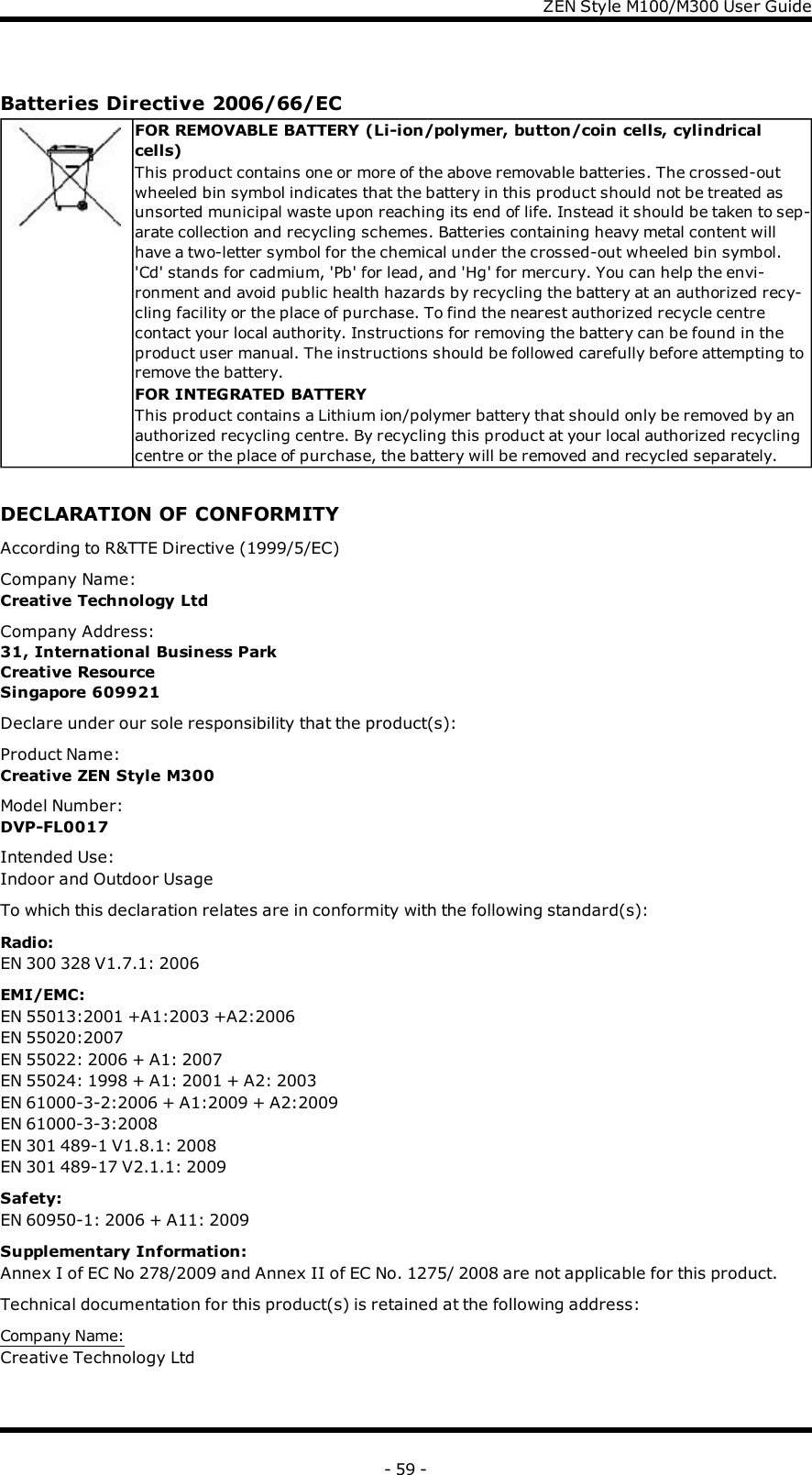 ZENStyle M100/M300 User GuideBatteries Directive 2006/66/ECFOR REMOVABLE BATTERY (Li-ion/polymer, button/coin cells, cylindricalcells)This product contains one or more of the above removable batteries. The crossed-outwheeled bin symbol indicates that the battery in this product should not be treated asunsorted municipal waste upon reaching its end of life. Instead it should be taken to sep-arate collection and recycling schemes. Batteries containing heavy metal content willhave a two-letter symbol for the chemical under the crossed-out wheeled bin symbol.&apos;Cd&apos; stands for cadmium, &apos;Pb&apos; for lead, and &apos;Hg&apos; for mercury. You can help the envi-ronment and avoid public health hazards by recycling the battery at an authorized recy-cling facility or the place of purchase. To find the nearest authorized recycle centrecontact your local authority. Instructions for removing the battery can be found in theproduct user manual. The instructions should be followed carefully before attempting toremove the battery.FOR INTEGRATED BATTERYThis product contains a Lithium ion/polymer battery that should only be removed by anauthorized recycling centre. By recycling this product at your local authorized recyclingcentre or the place of purchase, the battery will be removed and recycled separately.DECLARATION OF CONFORMITYAccording to R&amp;TTE Directive (1999/5/EC)Company Name:Creative Technology LtdCompany Address:31, International Business ParkCreative ResourceSingapore 609921Declare under our sole responsibility that the product(s):Product Name:Creative ZEN Style M300Model Number:DVP-FL0017Intended Use:Indoor and Outdoor UsageTo which this declaration relates are in conformity with the following standard(s):Radio:EN 300 328 V1.7.1: 2006EMI/EMC:EN 55013:2001 +A1:2003 +A2:2006EN 55020:2007EN 55022: 2006 + A1: 2007EN 55024: 1998 + A1: 2001 + A2: 2003EN 61000-3-2:2006 + A1:2009 + A2:2009EN 61000-3-3:2008EN 301 489-1 V1.8.1: 2008EN 301 489-17 V2.1.1: 2009Safety:EN 60950-1: 2006 + A11: 2009Supplementary Information:Annex I of EC No 278/2009 and Annex II of EC No. 1275/ 2008 are not applicable for this product.Technical documentation for this product(s) is retained at the following address:Company Name:Creative Technology Ltd- 59 -