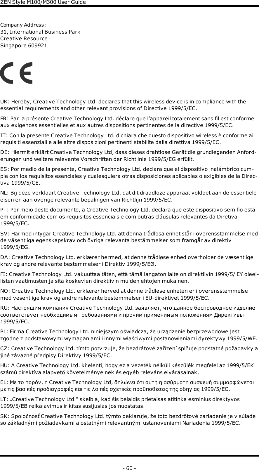 ZENStyle M100/M300 User GuideCompany Address:31, International Business ParkCreative ResourceSingapore 609921UK: Hereby, Creative Technology Ltd. declares that this wireless device is in compliance with theessential requirements and other relevant provisions of Directive 1999/5/EC.FR: Par la présente Creative Technology Ltd. déclare que l’appareil totalement sans fil est conformeaux exigences essentielles et aux autres dispositions pertinentes de la directive 1999/5/EC.IT: Con la presente Creative Technology Ltd. dichiara che questo dispositivo wireless è conforme airequisiti essenziali e alle altre disposizioni pertinenti stabilite dalla direttiva 1999/5/EC.DE: Hiermit erklärt Creative Technology Ltd, dass dieses drahtlose Gerät die grundlegenden Anford-erungen und weitere relevante Vorschriften der Richtlinie 1999/5/EG erfüllt.ES: Por medio de la presente, Creative Technology Ltd. declara que el dispositivo inalámbrico cum-ple con los requisitos esenciales y cualesquiera otras disposiciones aplicables o exigibles de la Direc-tiva 1999/5/CE.NL: Bij deze verklaart Creative Technology Ltd. dat dit draadloze apparaat voldoet aan de essentiëleeisen en aan overige relevante bepalingen van Richtlijn 1999/5/EC.PT: Por meio deste documento, a Creative Technology Ltd. declara que este dispositivo sem fio estáem conformidade com os requisitos essenciais e com outras cláusulas relevantes da Diretiva1999/5/EC.SV: Härmed intygar Creative Technology Ltd. att denna trådlösa enhet står i överensstämmelse medde väsentliga egenskapskrav och övriga relevanta bestämmelser som framgår av direktiv1999/5/EG.DA: Creative Technology Ltd. erklærer hermed, at denne trådløse enhed overholder de væsentligekrav og andre relevante bestemmelser i Direktiv 1999/5/EØ.FI: Creative Technology Ltd. vakuuttaa täten, että tämä langaton laite on direktiivin 1999/5/ EY oleel-listen vaatimusten ja sitä koskevien direktiivin muiden ehtojen mukainen.NO: Creative Technology Ltd. erklærer herved at denne trådløse enheten er i overensstemmelsemed vesentlige krav og andre relevante bestemmelser i EU-direktivet 1999/5/EC.RU: Настоящим компания Creative Technology Ltd. заявляет, что данное беспроводное изделиесоответствует необходимым требованиями и прочим применимым положениям Директивы1999/5/EC.PL: Firma Creative Technology Ltd. niniejszym oświadcza, że urządzenie bezprzewodowe jestzgodne z podstawowymi wymaganiami i innymi właściwymi postanowieniami dyrektywy 1999/5/WE.CZ: Creative Technology Ltd. tímto potvrzuje, že bezdrátové zařízení splňuje podstatné požadavky ajiné závazné předpisy Direktivy 1999/5/EC.HU: A Creative Technology Ltd. kijelenti, hogy ez a vezeték nélküli készülék megfelel az 1999/5/EKszámú direktíva alapvető követelményeinek és egyéb releváns elvárásainak.EL: Με το παρόν, η Creative Technology Ltd, δηλώνει ότι αυτή η ασύρματη συσκευή συμμορφώνεταιμε τις βασικές προδιαγραφές και τις λοιπές σχετικές προϋποθέσεις της οδηγίας 1999/5/EC.LT: „Creative Technology Ltd.“ skelbia, kad šis belaidis prietaisas atitinka esminius direktyvos1999/5/EB reikalavimus ir kitas susijusias jos nuostatas.SK: Spoločnosť Creative Technology Ltd. týmto deklaruje, že toto bezdrôtové zariadenie je v súladeso základnými požiadavkami a ostatnými relevantnými ustanoveniami Nariadenia 1999/5/EC.- 60 -