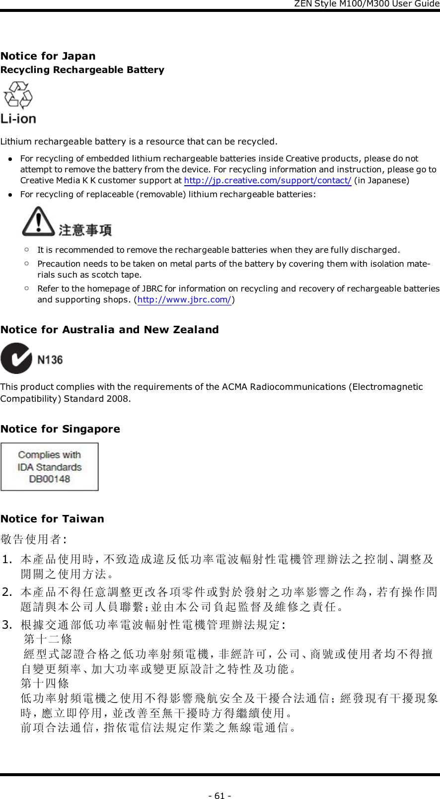 ZENStyle M100/M300 User GuideNotice for JapanRecycling Rechargeable BatteryLithium rechargeable battery is a resource that can be recycled.lFor recycling of embedded lithium rechargeable batteries inside Creative products, please do notattempt to remove the battery from the device. For recycling information and instruction, please go toCreative Media K K customer support at http://jp.creative.com/support/contact/ (in Japanese)lFor recycling of replaceable (removable) lithium rechargeable batteries:oIt is recommended to remove the rechargeable batteries when they are fully discharged.oPrecaution needs to be taken on metal parts of the battery by covering them with isolation mate-rials such as scotch tape.oRefer to the homepage of JBRC for information on recycling and recovery of rechargeable batteriesand supporting shops. (http://www.jbrc.com/)Notice for Australia and New ZealandThis product complies with the requirements of the ACMA Radiocommunications (ElectromagneticCompatibility) Standard 2008.Notice for SingaporeNotice for Taiwan敬告使用者:1. 本產品使用時，不致造成違反低功率電波輻射性電機管理辦法之控制、調整及開關之使用方法。2. 本產品不得任意調整更改各項零件或對於發射之功率影響之作為，若有操作問題請與本公司人員聯繫；並由本公司負起監督及維修之責任。3. 根據交通部低功率電波輻射性電機管理辦法規定:第十二條經型式認證合格之低功率射頻電機，非經許可，公司、商號或使用者均不得擅自變更頻率、加大功率或變更原設計之特性及功能。第十四條低功率射頻電機之使用不得影響飛航安全及干擾合法通信；經發現有干擾現象時，應立即停用，並改善至無干擾時方得繼續使用。前項合法通信，指依電信法規定作業之無線電通信。- 61 -