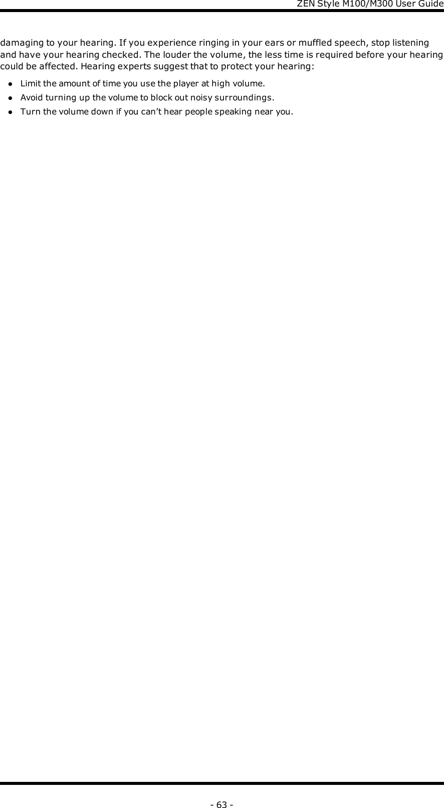 ZENStyle M100/M300 User Guidedamaging to your hearing. If you experience ringing in your ears or muffled speech, stop listeningand have your hearing checked. The louder the volume, the less time is required before your hearingcould be affected. Hearing experts suggest that to protect your hearing:lLimit the amount of time you use the player at high volume.lAvoid turning up the volume to block out noisy surroundings.lTurn the volume down if you can’t hear people speaking near you.- 63 -