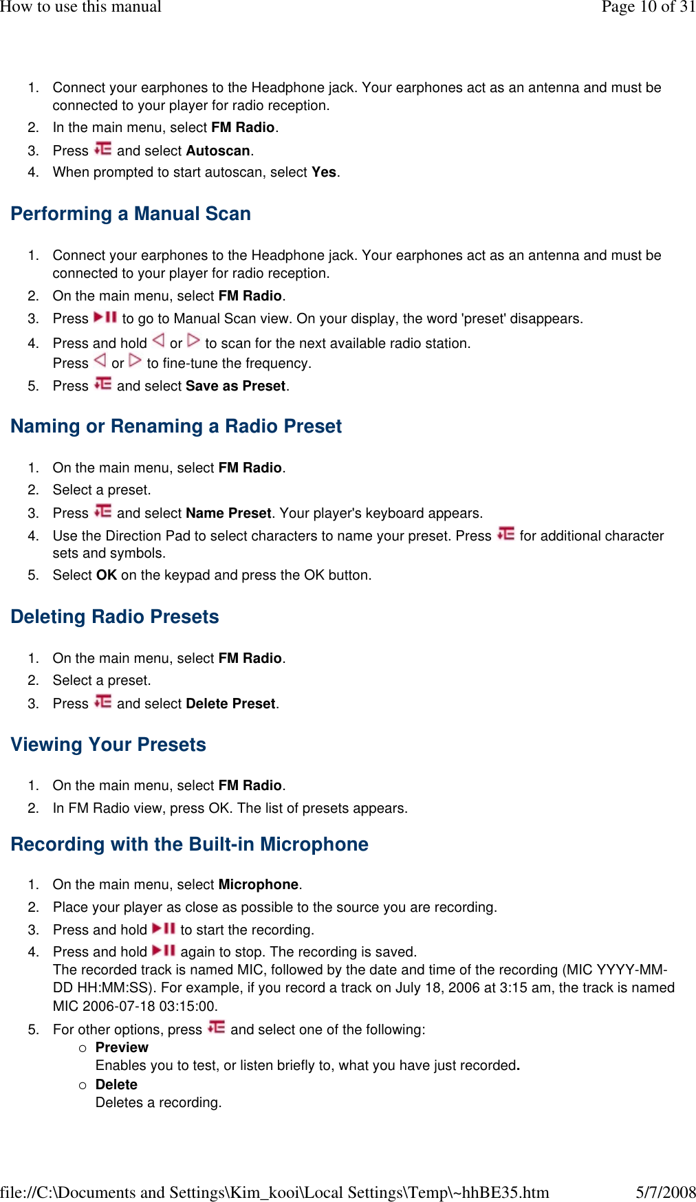 1. Connect your earphones to the Headphone jack. Your earphones act as an antenna and must be connected to your player for radio reception. 2. In the main menu, select FM Radio. 3. Press   and select Autoscan. 4. When prompted to start autoscan, select Yes. Performing a Manual Scan  1. Connect your earphones to the Headphone jack. Your earphones act as an antenna and must be connected to your player for radio reception. 2. On the main menu, select FM Radio. 3. Press   to go to Manual Scan view. On your display, the word &apos;preset&apos; disappears. 4. Press and hold   or   to scan for the next available radio station. Press   or   to fine-tune the frequency. 5. Press   and select Save as Preset. Naming or Renaming a Radio Preset  1. On the main menu, select FM Radio. 2. Select a preset. 3. Press   and select Name Preset. Your player&apos;s keyboard appears. 4. Use the Direction Pad to select characters to name your preset. Press   for additional character sets and symbols. 5. Select OK on the keypad and press the OK button. Deleting Radio Presets  1. On the main menu, select FM Radio. 2. Select a preset. 3. Press   and select Delete Preset. Viewing Your Presets  1. On the main menu, select FM Radio. 2. In FM Radio view, press OK. The list of presets appears. Recording with the Built-in Microphone  1. On the main menu, select Microphone. 2. Place your player as close as possible to the source you are recording. 3. Press and hold   to start the recording.  4. Press and hold   again to stop. The recording is saved. The recorded track is named MIC, followed by the date and time of the recording (MIC YYYY-MM-DD HH:MM:SS). For example, if you record a track on July 18, 2006 at 3:15 am, the track is named MIC 2006-07-18 03:15:00. 5. For other options, press   and select one of the following: Preview Enables you to test, or listen briefly to, what you have just recorded. Delete Deletes a recording. Page 10 of 31How to use this manual5/7/2008file://C:\Documents and Settings\Kim_kooi\Local Settings\Temp\~hhBE35.htm