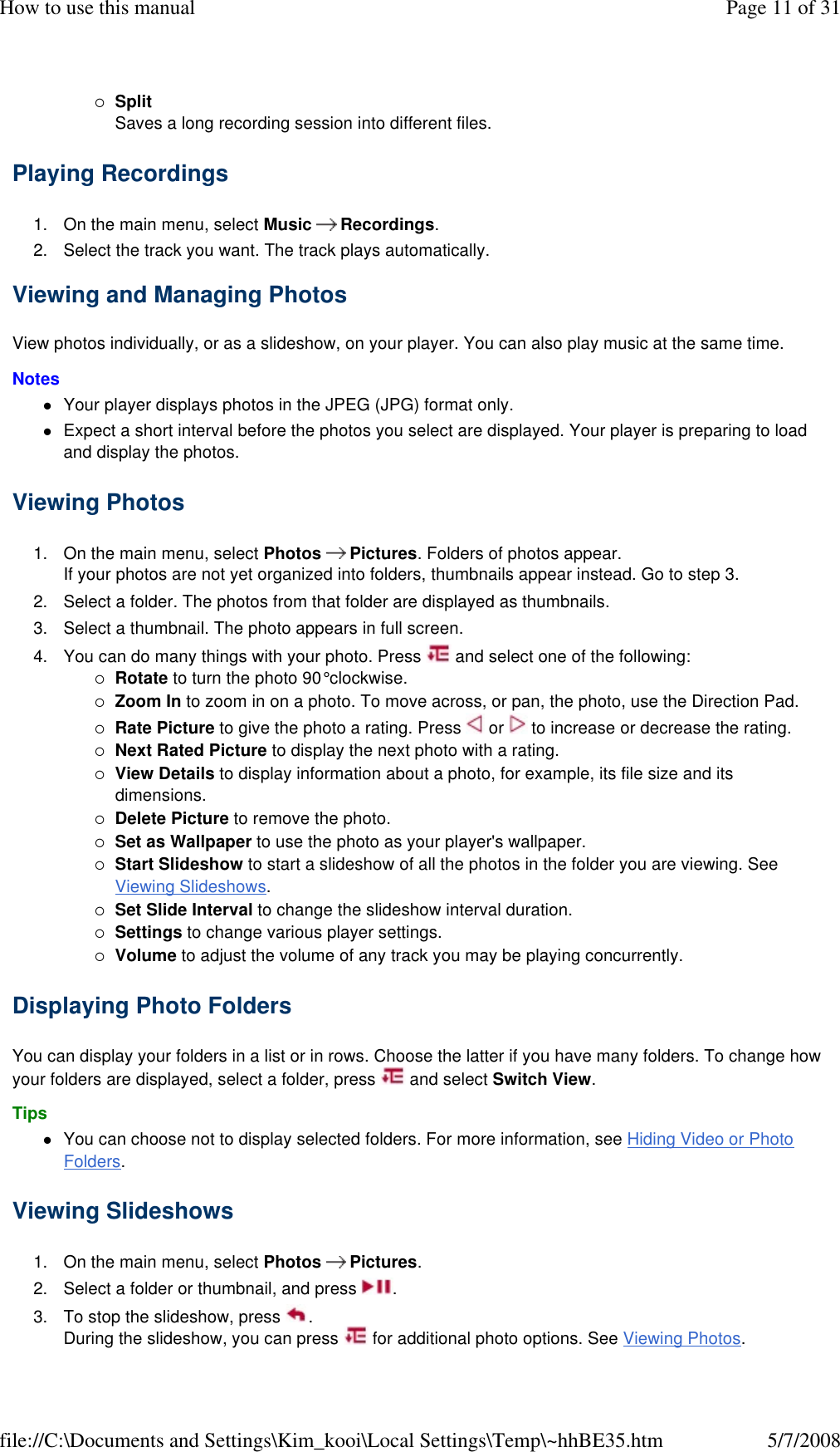 Split Saves a long recording session into different files. Playing Recordings  1. On the main menu, select Music   Recordings. 2. Select the track you want. The track plays automatically. Viewing and Managing Photos  View photos individually, or as a slideshow, on your player. You can also play music at the same time.  Notes  Your player displays photos in the JPEG (JPG) format only. Expect a short interval before the photos you select are displayed. Your player is preparing to load and display the photos. Viewing Photos  1. On the main menu, select Photos   Pictures. Folders of photos appear.  If your photos are not yet organized into folders, thumbnails appear instead. Go to step 3. 2. Select a folder. The photos from that folder are displayed as thumbnails. 3. Select a thumbnail. The photo appears in full screen. 4. You can do many things with your photo. Press   and select one of the following: Rotate to turn the photo 90° clockwise. Zoom In to zoom in on a photo. To move across, or pan, the photo, use the Direction Pad. Rate Picture to give the photo a rating. Press   or   to increase or decrease the rating.  Next Rated Picture to display the next photo with a rating. View Details to display information about a photo, for example, its file size and its dimensions. Delete Picture to remove the photo. Set as Wallpaper to use the photo as your player&apos;s wallpaper. Start Slideshow to start a slideshow of all the photos in the folder you are viewing. See Viewing Slideshows. Set Slide Interval to change the slideshow interval duration. Settings to change various player settings. Volume to adjust the volume of any track you may be playing concurrently. Displaying Photo Folders  You can display your folders in a list or in rows. Choose the latter if you have many folders. To change how your folders are displayed, select a folder, press   and select Switch View.  Tips  You can choose not to display selected folders. For more information, see Hiding Video or Photo Folders. Viewing Slideshows  1. On the main menu, select Photos   Pictures. 2. Select a folder or thumbnail, and press  . 3. To stop the slideshow, press  . During the slideshow, you can press   for additional photo options. See Viewing Photos. Page 11 of 31How to use this manual5/7/2008file://C:\Documents and Settings\Kim_kooi\Local Settings\Temp\~hhBE35.htm