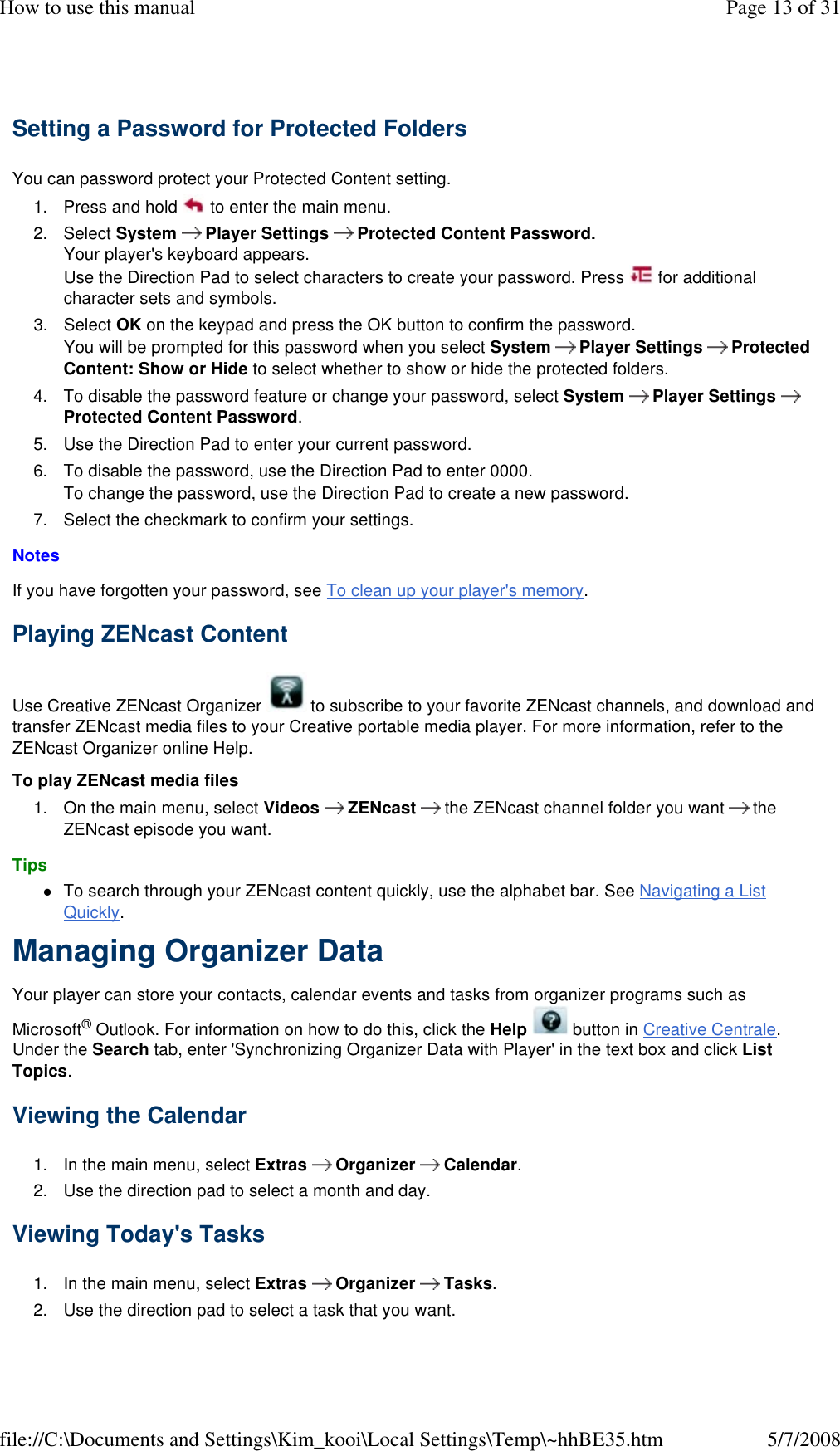 Setting a Password for Protected Folders  You can password protect your Protected Content setting.  1. Press and hold   to enter the main menu. 2. Select System   Player Settings   Protected Content Password. Your player&apos;s keyboard appears. Use the Direction Pad to select characters to create your password. Press   for additional character sets and symbols. 3. Select OK on the keypad and press the OK button to confirm the password. You will be prompted for this password when you select System   Player Settings   Protected Content: Show or Hide to select whether to show or hide the protected folders. 4. To disable the password feature or change your password, select System   Player Settings   Protected Content Password. 5. Use the Direction Pad to enter your current password. 6. To disable the password, use the Direction Pad to enter 0000. To change the password, use the Direction Pad to create a new password. 7. Select the checkmark to confirm your settings. Notes  If you have forgotten your password, see To clean up your player&apos;s memory.  Playing ZENcast Content  Use Creative ZENcast Organizer   to subscribe to your favorite ZENcast channels, and download and transfer ZENcast media files to your Creative portable media player. For more information, refer to the ZENcast Organizer online Help.  To play ZENcast media files  1. On the main menu, select Videos   ZENcast   the ZENcast channel folder you want  the ZENcast episode you want. Tips  To search through your ZENcast content quickly, use the alphabet bar. See Navigating a List Quickly. Managing Organizer Data  Your player can store your contacts, calendar events and tasks from organizer programs such as Microsoft® Outlook. For information on how to do this, click the Help   button in Creative Centrale. Under the Search tab, enter &apos;Synchronizing Organizer Data with Player&apos; in the text box and click List Topics.  Viewing the Calendar  1. In the main menu, select Extras  Organizer  Calendar. 2. Use the direction pad to select a month and day. Viewing Today&apos;s Tasks  1. In the main menu, select Extras  Organizer  Tasks. 2. Use the direction pad to select a task that you want. Page 13 of 31How to use this manual5/7/2008file://C:\Documents and Settings\Kim_kooi\Local Settings\Temp\~hhBE35.htm