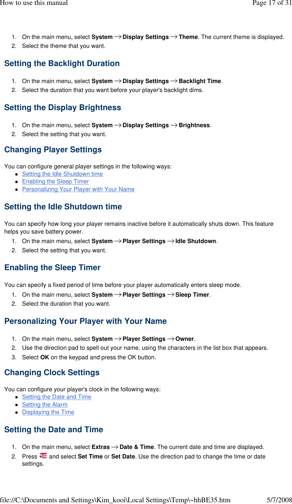 1. On the main menu, select System  Display Settings  Theme. The current theme is displayed. 2. Select the theme that you want. Setting the Backlight Duration  1. On the main menu, select System  Display Settings  Backlight Time. 2. Select the duration that you want before your player&apos;s backlight dims. Setting the Display Brightness  1. On the main menu, select System  Display Settings  Brightness. 2. Select the setting that you want. Changing Player Settings  You can configure general player settings in the following ways:  Setting the Idle Shutdown time Enabling the Sleep Timer Personalizing Your Player with Your Name Setting the Idle Shutdown time  You can specify how long your player remains inactive before it automatically shuts down. This feature helps you save battery power.  1. On the main menu, select System  Player Settings  Idle Shutdown. 2. Select the setting that you want. Enabling the Sleep Timer  You can specify a fixed period of time before your player automatically enters sleep mode.  1. On the main menu, select System  Player Settings  Sleep Timer. 2. Select the duration that you want. Personalizing Your Player with Your Name  1. On the main menu, select System  Player Settings  Owner. 2. Use the direction pad to spell out your name, using the characters in the list box that appears. 3. Select OK on the keypad and press the OK button. Changing Clock Settings  You can configure your player&apos;s clock in the following ways:  Setting the Date and Time Setting the Alarm Displaying the Time Setting the Date and Time  1. On the main menu, select Extras  Date &amp; Time. The current date and time are displayed. 2. Press   and select Set Time or Set Date. Use the direction pad to change the time or date settings. Page 17 of 31How to use this manual5/7/2008file://C:\Documents and Settings\Kim_kooi\Local Settings\Temp\~hhBE35.htm