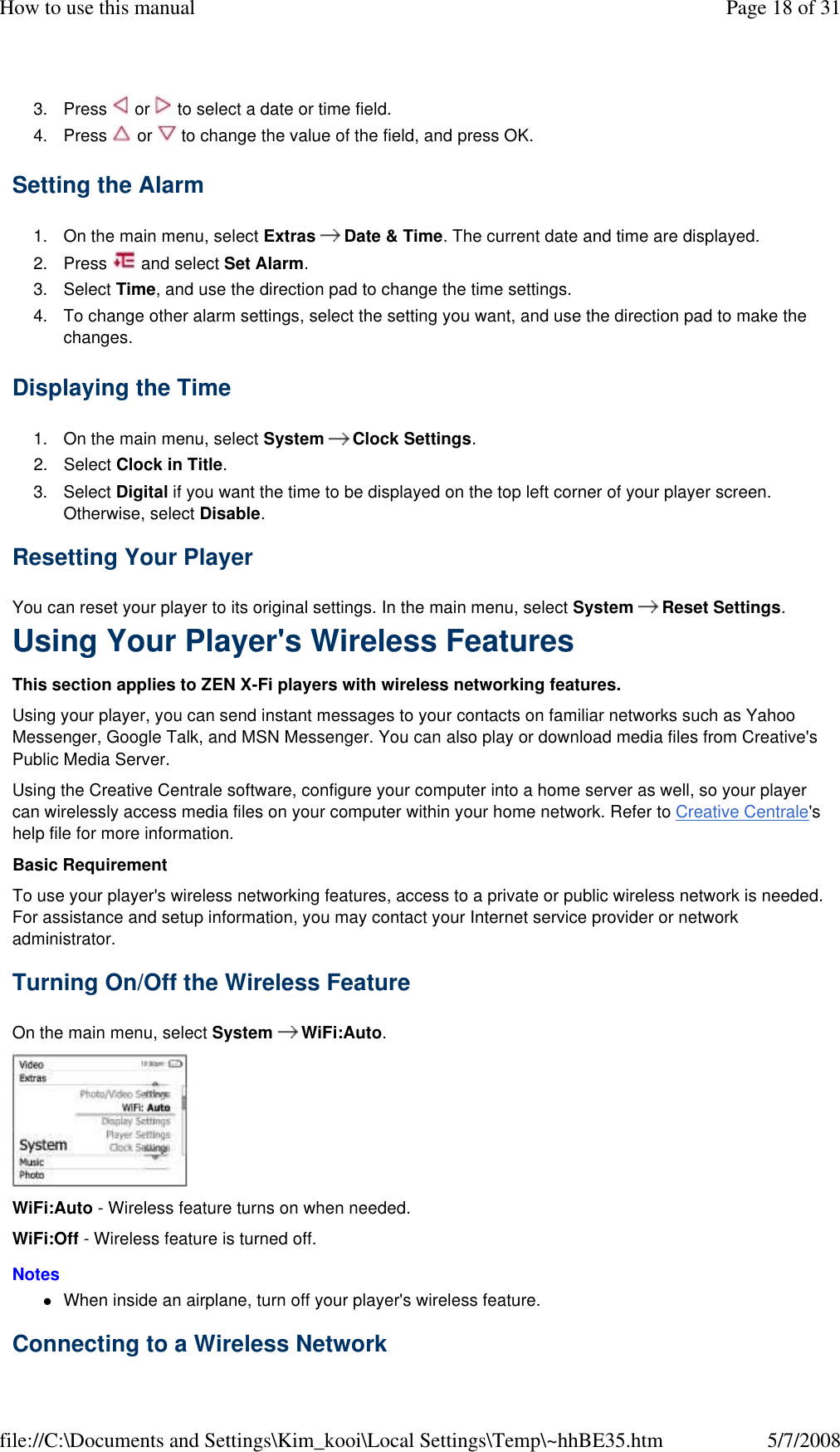 3. Press   or   to select a date or time field. 4. Press   or   to change the value of the field, and press OK. Setting the Alarm  1. On the main menu, select Extras  Date &amp; Time. The current date and time are displayed. 2. Press   and select Set Alarm. 3. Select Time, and use the direction pad to change the time settings. 4. To change other alarm settings, select the setting you want, and use the direction pad to make the changes. Displaying the Time  1. On the main menu, select System  Clock Settings. 2. Select Clock in Title.  3. Select Digital if you want the time to be displayed on the top left corner of your player screen. Otherwise, select Disable.  Resetting Your Player  You can reset your player to its original settings. In the main menu, select System  Reset Settings.  Using Your Player&apos;s Wireless Features  This section applies to ZEN X-Fi players with wireless networking features.  Using your player, you can send instant messages to your contacts on familiar networks such as Yahoo Messenger, Google Talk, and MSN Messenger. You can also play or download media files from Creative&apos;s Public Media Server.  Using the Creative Centrale software, configure your computer into a home server as well, so your player can wirelessly access media files on your computer within your home network. Refer to Creative Centrale&apos;s help file for more information.  Basic Requirement  To use your player&apos;s wireless networking features, access to a private or public wireless network is needed. For assistance and setup information, you may contact your Internet service provider or network administrator.  Turning On/Off the Wireless Feature  On the main menu, select System  WiFi:Auto.   WiFi:Auto - Wireless feature turns on when needed.  WiFi:Off - Wireless feature is turned off.  Notes  When inside an airplane, turn off your player&apos;s wireless feature. Connecting to a Wireless Network  Page 18 of 31How to use this manual5/7/2008file://C:\Documents and Settings\Kim_kooi\Local Settings\Temp\~hhBE35.htm