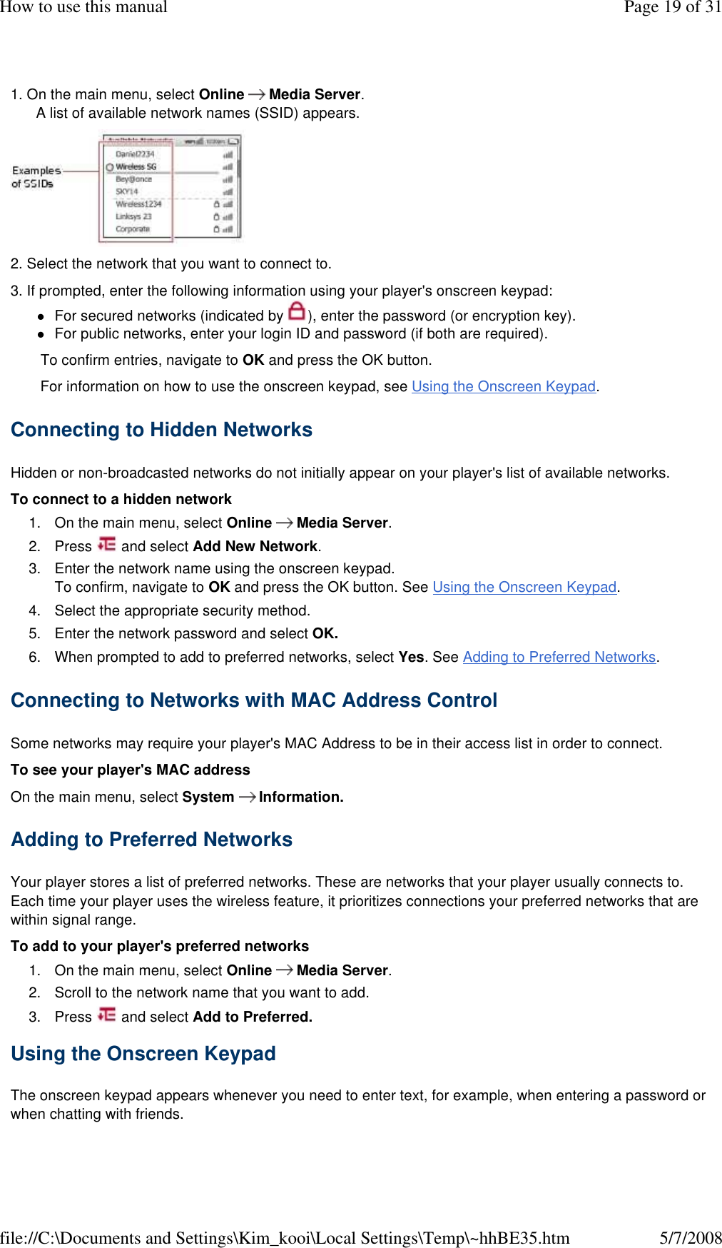 1. On the main menu, select Online      Media Server. A list of available network names (SSID) appears.   2. Select the network that you want to connect to.  3. If prompted, enter the following information using your player&apos;s onscreen keypad:  For secured networks (indicated by  ), enter the password (or encryption key). For public networks, enter your login ID and password (if both are required). To confirm entries, navigate to OK and press the OK button.  For information on how to use the onscreen keypad, see Using the Onscreen Keypad.  Connecting to Hidden Networks  Hidden or non-broadcasted networks do not initially appear on your player&apos;s list of available networks.  To connect to a hidden network  1. On the main menu, select Online      Media Server. 2. Press   and select Add New Network. 3. Enter the network name using the onscreen keypad. To confirm, navigate to OK and press the OK button. See Using the Onscreen Keypad. 4. Select the appropriate security method. 5. Enter the network password and select OK. 6. When prompted to add to preferred networks, select Yes. See Adding to Preferred Networks. Connecting to Networks with MAC Address Control  Some networks may require your player&apos;s MAC Address to be in their access list in order to connect.  To see your player&apos;s MAC address  On the main menu, select System      Information.  Adding to Preferred Networks  Your player stores a list of preferred networks. These are networks that your player usually connects to. Each time your player uses the wireless feature, it prioritizes connections your preferred networks that are within signal range.  To add to your player&apos;s preferred networks  1. On the main menu, select Online      Media Server. 2. Scroll to the network name that you want to add. 3. Press   and select Add to Preferred. Using the Onscreen Keypad  The onscreen keypad appears whenever you need to enter text, for example, when entering a password or when chatting with friends.  Page 19 of 31How to use this manual5/7/2008file://C:\Documents and Settings\Kim_kooi\Local Settings\Temp\~hhBE35.htm