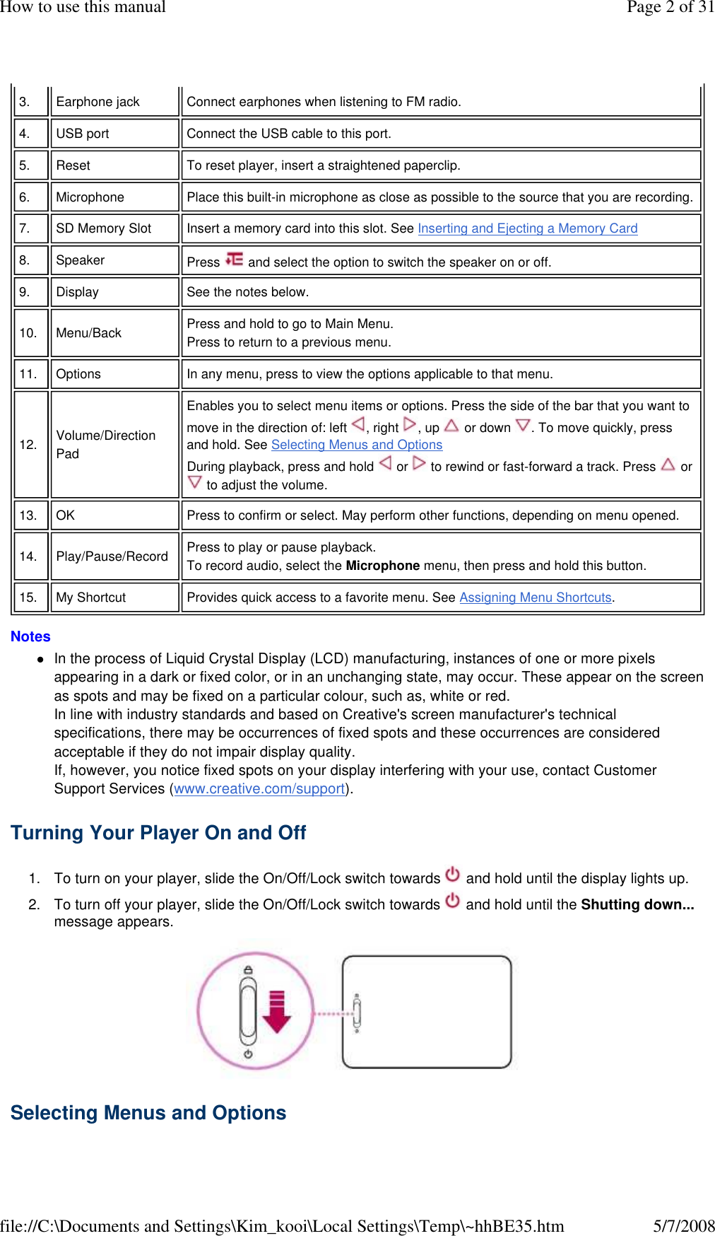 Notes  In the process of Liquid Crystal Display (LCD) manufacturing, instances of one or more pixels appearing in a dark or fixed color, or in an unchanging state, may occur. These appear on the screen as spots and may be fixed on a particular colour, such as, white or red. In line with industry standards and based on Creative&apos;s screen manufacturer&apos;s technical specifications, there may be occurrences of fixed spots and these occurrences are considered acceptable if they do not impair display quality. If, however, you notice fixed spots on your display interfering with your use, contact Customer Support Services (www.creative.com/support). Turning Your Player On and Off  1. To turn on your player, slide the On/Off/Lock switch towards   and hold until the display lights up. 2. To turn off your player, slide the On/Off/Lock switch towards   and hold until the Shutting down... message appears.  Selecting Menus and Options  3.   Earphone jack   Connect earphones when listening to FM radio.  4.   USB port   Connect the USB cable to this port.  5.   Reset   To reset player, insert a straightened paperclip.  6.   Microphone   Place this built-in microphone as close as possible to the source that you are recording.  7.   SD Memory Slot   Insert a memory card into this slot. See Inserting and Ejecting a Memory Card  8.   Speaker   Press   and select the option to switch the speaker on or off.  9.   Display   See the notes below.  10.   Menu/Back   Press and hold to go to Main Menu.  Press to return to a previous menu.  11.   Options   In any menu, press to view the options applicable to that menu.  12.   Volume/Direction Pad  Enables you to select menu items or options. Press the side of the bar that you want to move in the direction of: left  , right  , up   or down  . To move quickly, press and hold. See Selecting Menus and Options  During playback, press and hold   or   to rewind or fast-forward a track. Press   or  to adjust the volume.  13.   OK   Press to confirm or select. May perform other functions, depending on menu opened.  14.   Play/Pause/Record   Press to play or pause playback.  To record audio, select the Microphone menu, then press and hold this button.  15.   My Shortcut   Provides quick access to a favorite menu. See Assigning Menu Shortcuts.  Page 2 of 31How to use this manual5/7/2008file://C:\Documents and Settings\Kim_kooi\Local Settings\Temp\~hhBE35.htm