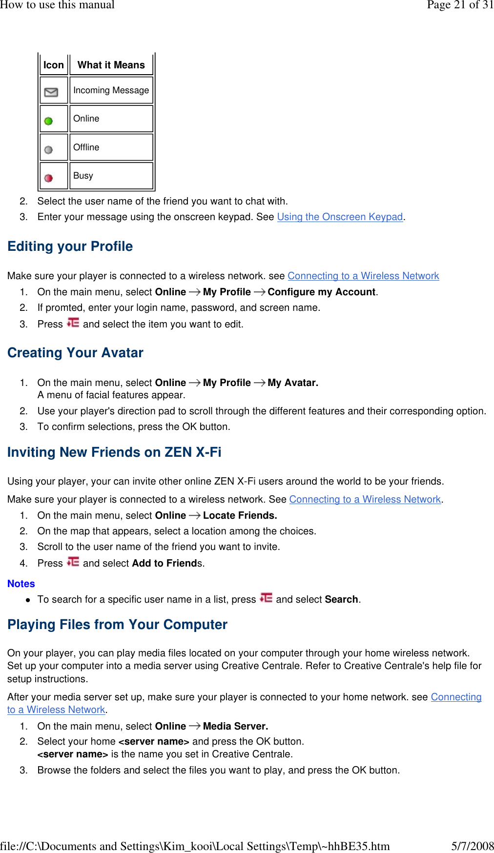 2. Select the user name of the friend you want to chat with. 3. Enter your message using the onscreen keypad. See Using the Onscreen Keypad. Editing your Profile  Make sure your player is connected to a wireless network. see Connecting to a Wireless Network  1. On the main menu, select Online      My Profile      Configure my Account. 2. If promted, enter your login name, password, and screen name. 3. Press   and select the item you want to edit.  Creating Your Avatar  1. On the main menu, select Online      My Profile      My Avatar. A menu of facial features appear. 2. Use your player&apos;s direction pad to scroll through the different features and their corresponding option. 3. To confirm selections, press the OK button. Inviting New Friends on ZEN X-Fi  Using your player, your can invite other online ZEN X-Fi users around the world to be your friends.  Make sure your player is connected to a wireless network. See Connecting to a Wireless Network.  1. On the main menu, select Online      Locate Friends. 2. On the map that appears, select a location among the choices. 3. Scroll to the user name of the friend you want to invite. 4. Press   and select Add to Friends.  Notes  To search for a specific user name in a list, press   and select Search. Playing Files from Your Computer  On your player, you can play media files located on your computer through your home wireless network. Set up your computer into a media server using Creative Centrale. Refer to Creative Centrale&apos;s help file for setup instructions.  After your media server set up, make sure your player is connected to your home network. see Connecting to a Wireless Network.  1. On the main menu, select Online      Media Server. 2. Select your home &lt;server name&gt; and press the OK button. &lt;server name&gt; is the name you set in Creative Centrale. 3. Browse the folders and select the files you want to play, and press the OK button.  Icon  What it Means    Incoming Message    Online    Offline    Busy  Page 21 of 31How to use this manual5/7/2008file://C:\Documents and Settings\Kim_kooi\Local Settings\Temp\~hhBE35.htm