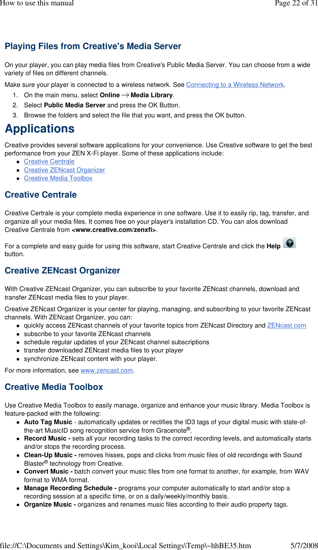 Playing Files from Creative&apos;s Media Server  On your player, you can play media files from Creative&apos;s Public Media Server. You can choose from a wide variety of files on different channels.  Make sure your player is connected to a wireless network. See Connecting to a Wireless Network.  1. On the main menu, select Online      Media Library. 2. Select Public Media Server and press the OK Button. 3. Browse the folders and select the file that you want, and press the OK button. Applications  Creative provides several software applications for your convenience. Use Creative software to get the best performance from your ZEN X-Fi player. Some of these applications include:  Creative Centrale Creative ZENcast Organizer Creative Media Toolbox  Creative Centrale  Creative Certrale is your complete media experience in one software. Use it to easily rip, tag, transfer, and organize all your media files. It comes free on your player&apos;s installation CD. You can alos download Creative Centrale from &lt;www.creative.com/zenxfi&gt;.  For a complete and easy guide for using this software, start Creative Centrale and click the Help   button.  Creative ZENcast Organizer  With Creative ZENcast Organizer, you can subscribe to your favorite ZENcast channels, download and transfer ZENcast media files to your player.  Creative ZENcast Organizer is your center for playing, managing, and subscribing to your favorite ZENcast channels. With ZENcast Organizer, you can:  quickly access ZENcast channels of your favorite topics from ZENcast Directory and ZENcast.com subscribe to your favorite ZENcast channels schedule regular updates of your ZENcast channel subscriptions transfer downloaded ZENcast media files to your player synchronize ZENcast content with your player. For more information, see www.zencast.com.  Creative Media Toolbox  Use Creative Media Toolbox to easily manage, organize and enhance your music library. Media Toolbox is feature-packed with the following:  Auto Tag Music - automatically updates or rectifies the ID3 tags of your digital music with state-of-the-art MusicID song recognition service from Gracenote®. Record Music - sets all your recording tasks to the correct recording levels, and automatically starts and/or stops the recording process. Clean-Up Music - removes hisses, pops and clicks from music files of old recordings with Sound Blaster® technology from Creative. Convert Music - batch convert your music files from one format to another, for example, from WAV format to WMA format. Manage Recording Schedule - programs your computer automatically to start and/or stop a recording session at a specific time, or on a daily/weekly/monthly basis. Organize Music - organizes and renames music files according to their audio property tags. Page 22 of 31How to use this manual5/7/2008file://C:\Documents and Settings\Kim_kooi\Local Settings\Temp\~hhBE35.htm