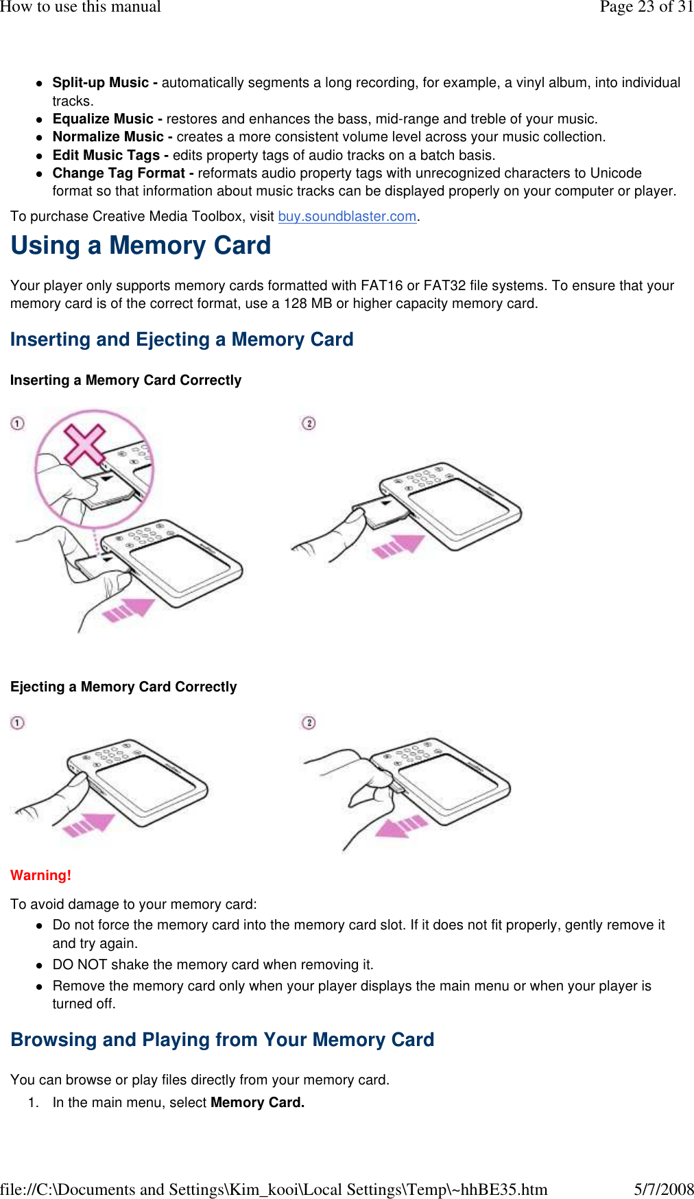 Split-up Music - automatically segments a long recording, for example, a vinyl album, into individual tracks. Equalize Music - restores and enhances the bass, mid-range and treble of your music. Normalize Music - creates a more consistent volume level across your music collection. Edit Music Tags - edits property tags of audio tracks on a batch basis. Change Tag Format - reformats audio property tags with unrecognized characters to Unicode format so that information about music tracks can be displayed properly on your computer or player. To purchase Creative Media Toolbox, visit buy.soundblaster.com.  Using a Memory Card  Your player only supports memory cards formatted with FAT16 or FAT32 file systems. To ensure that your memory card is of the correct format, use a 128 MB or higher capacity memory card.  Inserting and Ejecting a Memory Card  Inserting a Memory Card Correctly     Ejecting a Memory Card Correctly   Warning!  To avoid damage to your memory card:  Do not force the memory card into the memory card slot. If it does not fit properly, gently remove it and try again. DO NOT shake the memory card when removing it. Remove the memory card only when your player displays the main menu or when your player is turned off. Browsing and Playing from Your Memory Card  You can browse or play files directly from your memory card.  1. In the main menu, select Memory Card. Page 23 of 31How to use this manual5/7/2008file://C:\Documents and Settings\Kim_kooi\Local Settings\Temp\~hhBE35.htm