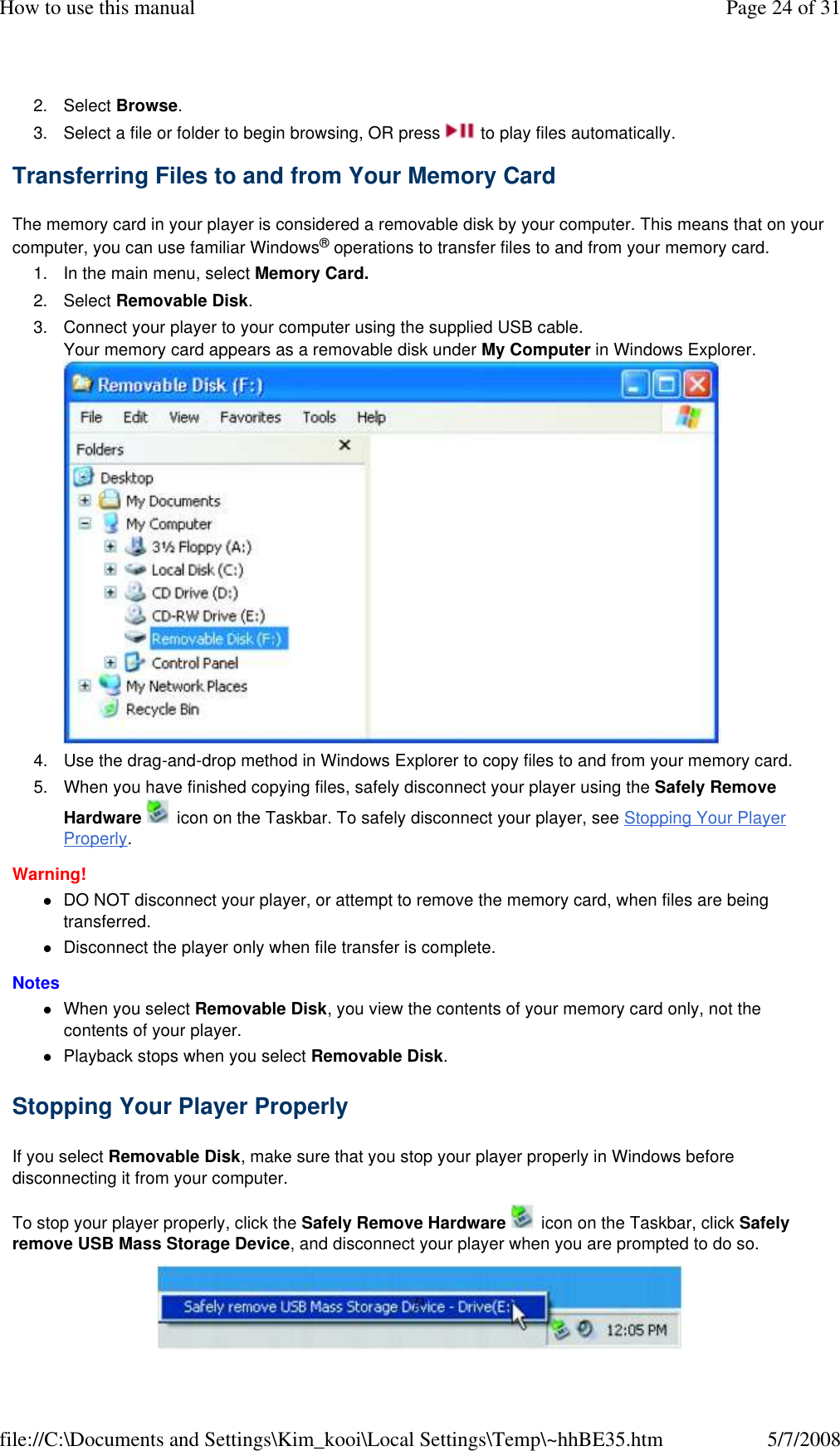 2. Select Browse. 3. Select a file or folder to begin browsing, OR press   to play files automatically. Transferring Files to and from Your Memory Card  The memory card in your player is considered a removable disk by your computer. This means that on your computer, you can use familiar Windows® operations to transfer files to and from your memory card.  1. In the main menu, select Memory Card. 2. Select Removable Disk. 3. Connect your player to your computer using the supplied USB cable. Your memory card appears as a removable disk under My Computer in Windows Explorer.  4. Use the drag-and-drop method in Windows Explorer to copy files to and from your memory card. 5. When you have finished copying files, safely disconnect your player using the Safely Remove Hardware   icon on the Taskbar. To safely disconnect your player, see Stopping Your Player Properly. Warning!  DO NOT disconnect your player, or attempt to remove the memory card, when files are being transferred. Disconnect the player only when file transfer is complete. Notes  When you select Removable Disk, you view the contents of your memory card only, not the contents of your player. Playback stops when you select Removable Disk. Stopping Your Player Properly  If you select Removable Disk, make sure that you stop your player properly in Windows before disconnecting it from your computer.  To stop your player properly, click the Safely Remove Hardware   icon on the Taskbar, click Safely remove USB Mass Storage Device, and disconnect your player when you are prompted to do so.   Page 24 of 31How to use this manual5/7/2008file://C:\Documents and Settings\Kim_kooi\Local Settings\Temp\~hhBE35.htm